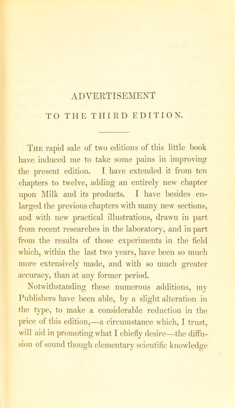 ADVERTISEMENT TO THE THIRD EDITION. The rapid sale of two editions of this little book have induced me to take some pains in improving the present edition. I have extended it fi’om ten chapters to twelve, adding an entirely new chapter upon Milk and its products. I have besides en- larged the previous chapters with many new sections, and with new practical illustrations, drawn in part from recent researches in the laboratory, and in part from the results of those experiments in the field which, within the last two years, have been so mucli more extensively made, and with so much greater accuracy, than at any former period. Notwithstanding these numerous adchtions, my Publishers have been able, by a slight alteration in the type, to make a considerable reduction in the ])rice of this edition,—a circumstance which, I trust, will aid in promoting what I cliiefly desire—tlie diffu- sion of sound tliough elementary scientific knowledge