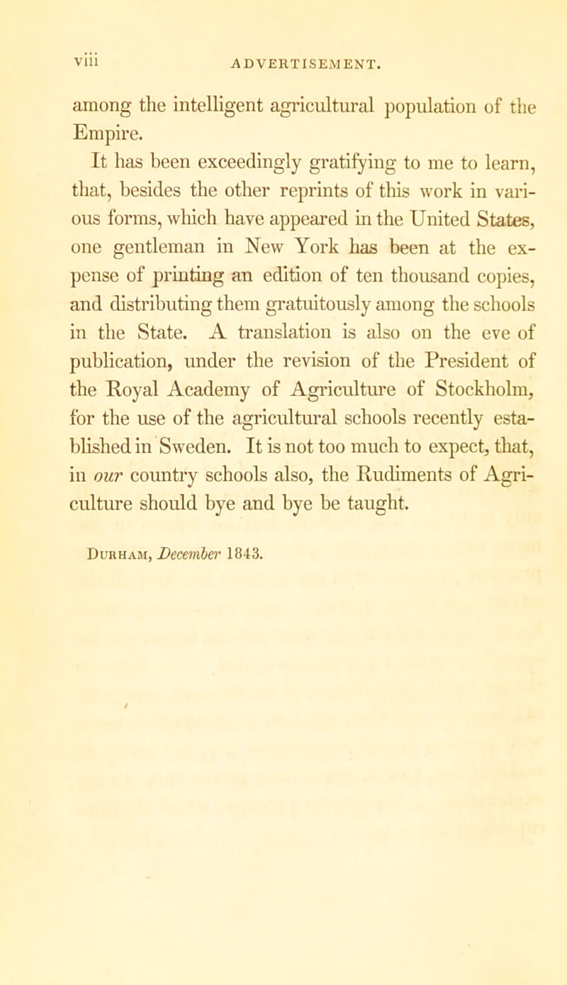 among the intelligent agricultural population of the Empire. It has been exceedingly gratifying to me to learn, that, besides the other reprints of this work in vaid- ous forms, which have appeared in the United States, one gentleman in New York has been at the ex- pense of printing an edition of ten thousand copies, and distributing them gratmtously among the schools in the State. A translation is also on the eve of publication, under the revision of the President of the Royal Academy of Agricultui'e of Stockholm, for the use of the agricultural schools recently esta- blished in Sweden. It is not too much to expect, that, in our country schools also, the Rudiments of Agri- culture should bye and bye be taught. Durham, December 1843.