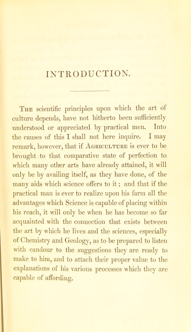 INTRODUCTION. The scientific principles upon which the art of culture depends, have not hitherto been sufficiently understood or appreciated by practical men. Into the causes of this I shall not here inquire. I may remark, however, that if Agriculture is ever to he brought to that comparative state of perfection to which many other arts have already attained, it will only be by availing itself, as they have done, of the many aids which science offers to it; and that if the practical man is ever to realize upon his farm all the advantages which Science is capable of placing within his reach, it flfill only be when he has become so far acquainted with the connection that exists between the art by winch he lives and the sciences, especially of Chemistry and Geology, as to be prepared to listen with candour to the suggestions they are ready to make to him, and to attach their proper value to the explanations of his various processes which they are capable of affording.