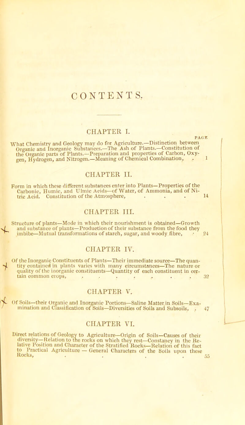 CONTENTS. CHAPTER I. PAGE What Chemistry and Geology may do for Agriculture.—Distinction between Organic and Inorganic Substances.—Tlie Ash of Plants.—Constitution of the Organic parts of Plants.—Preparation and properties of Carbon, Oxy- gen, Hydrogen, and Nitrogen.—Meaning of Chemical Combination, . I CHAPTER II. Form in which these different substances enter into Plants—Properties of the Carbonic, Humic, and Ulmic Acids—of Water, of Ammonia, and of Ni- tric Acid. Constitution of the Atmosphere, . . . U CHAPTER III. Structure of plants—Mode in which their nourishment is obtained—Growth and substance of plants—Production of their substance from the food they imbibe—Mutual transformations of starch, sugar, and woody fibre, • 24 CHAPTER IV. Of the Inorganic Constituents of Plants—Their immediate source—The quan- tity contained in plants varies with many circumstances—The nature or quality of the inorganic constituents—Quantity of each constituent in cer- tain common crops, ..... . .32 CHAPTER V. Of Soils-—their Ormnic and Inorganic Portions—Saline Matter.in Soils—Exa- mination and Classification of Soils—Diversities of Soils and Subsoils, . 47 CHAPTER VI. Direct relations of Geology to Agriculture—Origin of Soils—Causes of their diversity—Ilelation to tne rocks on which they rest—Constancy in the Re- lative Position and Character of the Stratified Hoeks—Relatioir of this faet to Practical Agriculture — General Characters of the Soils uiron these Rocks,