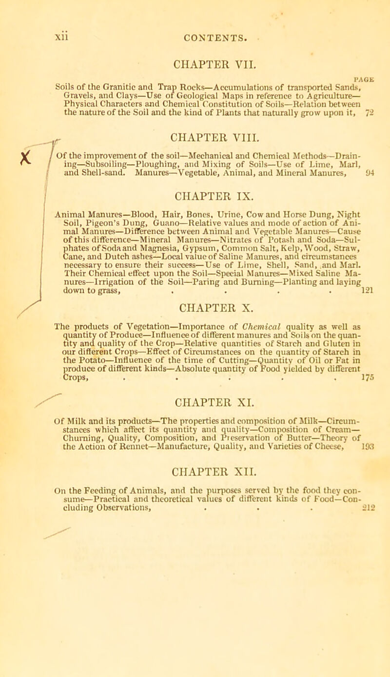 CHAPTER VII. PACK Soils of the Granitic and Trap Rocks—Accumulations of transported Sands, Gravels, and Clays—Use of Geological Maps in reference to Agriculture— Physical Characters and Chemical Constitution of Soils—Relation between the nature of the Soil and the kind of Plants that naturally grow upon it, 12 f CHAPTER VIII. of the improvement of the soil—Mechanical and Chemical Methods—Drain- ing—Subsoiling—Ploughing, and Mixing of Soils—Use of Lime, Marl, and Shell-sand. Manures—Vegetable, Animal, and Mineral Manures, !14 CHAPTER IX. Animal Manures—Blood, Hair, Bones. Urine, Cow and Horse Dung, Night Soil, Pigeon’s Dung, Guano—Relative values and mode of action of Ani- mal Manures—Difference between Animal and Vegetable Manures—Cause of this difference—Mineral Manures—Nitrates of Potash and Soda—Sul- phates ofSodaand Magnesia, Gypsum, Common Salt, Kelp, Wood, Straw, Cane, and Dutch ashes—Local value of Saline Manures, and circumstances necessary to ensure their success—Use of Lime, Shell, Sand, and Marl. Their Chemical effect upon the Soil—Special Manures—Mixed Saline Ma- nures—Irrigation of the Soil—Paring and Burning—Planting and laying down to grass, .... 121 CHAPTER X. The products of Vegetation—Importance of Chemical quality as well as quantity of Produce—Influence of different manures and Soils on the quan- tity and quality of the Crop—Relative quantities of Starch and Gluten in our different Crops—Effect of Circumstances on the quantity of Starch in the Potato—Influence of the time of Cutting—Quantity of Oil or Fat in jiroduce of different kinds—Absolute quantity of Food yielded by different Crops, . . . . .173 CHAPTER XI. of Milk and its products—The properties and composition of Milk—Circum- stances which affect its quantity and quality—Composition of Cream— Churning, Quality, Composition, and Preservation of Butter—Theory of the Action of Rennet—Manufacture, Quality, and Varieties of Cheese, 19.1 CHAPTER XII. On the Feeding of Animals, and the purposes served by the food they con- sume—Practical and theoretical values of different kinds of Food—Con- cluding Observations, . . . 212