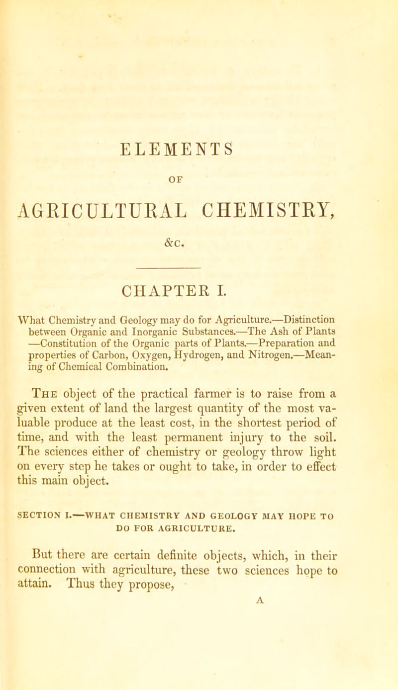 ELEMENTS OF AGRICULTURAL CHEMISTRY, &C. CHAPTER I. What Chemistry and Geology may do for Agriculture.—Distinction between Organic and Inorganic Substances.—The Ash of Plants —Constitution of the Organic parts of Plants.—Preparation and properties of Carbon, Oxygen, Hydrogen, and Nitrogen.—Mean- ing of Chemical Combination. The object of the practical farmer is to raise from a given extent of land the largest quantity of the most va- luable produce at the least cost, in the shortest period of time, and with the least pennanent injury to the soil. The sciences either of chemistry or geology throw light on every step he takes or ought to take, in order to effect this main object. SECTION I.—WHAT CHEMISTRY AND GEOLOGY MAY HOPE TO DO FOR AGRICULTURE. But there are certain definite objects, which, in their connection with agriculture, these two sciences hope to attain. Thus they propose, A