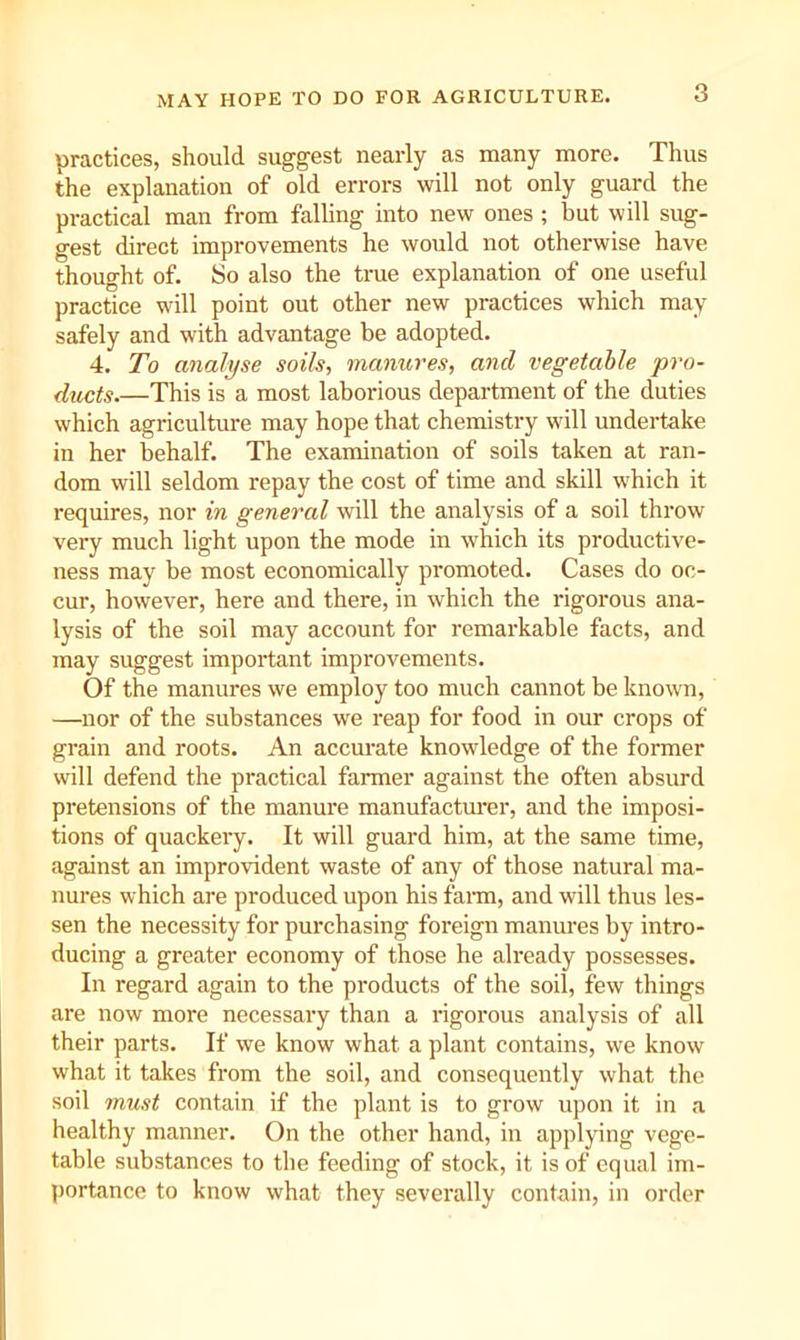 MAY HOPE TO DO FOR AGRICULTURE. practices, should suggest nearly as many more. Thus the explanation of old errors will not only guard the practical man from falhng into new ones ; hut will sug- gest direct improvements he would not otherwise have thought of. So also the true explanation of one useful practice will point out other new practices which may safely and with advantage be adopted. 4. To analyse soils, manures, and vegetable pro- ducts.—This is a most laborious department of the duties which agriculture may hope that chemistry will undertake in her behalf. The examination of soils taken at ran- dom will seldom repay the cost of time and skill which it requires, nor in general will the analysis of a soil throw very much light upon the mode in which its productive- ness may be most economically promoted. Cases do oc- cur, however, here and there, in which the rigorous ana- lysis of the soil may account for remarkable facts, and may suggest important improvements. Of the manures we employ too much cannot be known, —nor of the substances we reap for food in our crops of grain and roots. An accurate knowledge of the former will defend the practical farmer against the often absurd pretensions of the manure manufactm’er, and the imposi- tions of quackery. It will guard him, at the same time, against an improvident waste of any of those natural ma- nures which are produced upon his fai-m, and will thus les- sen the necessity for purchasing foreign manm'es by intro- ducing a greater economy of those he already possesses. In regard again to the products of the soil, few things are now more necessary than a rigorous analysis of all their parts. If we know what a plant contains, we know what it takes from the soil, and consequently what the soil must contain if the plant is to grow upon it in a healthy manner. On the other hand, in applying vege- table substances to the feeding of stock, it is of equal im- portance to know what they severally contain, in order