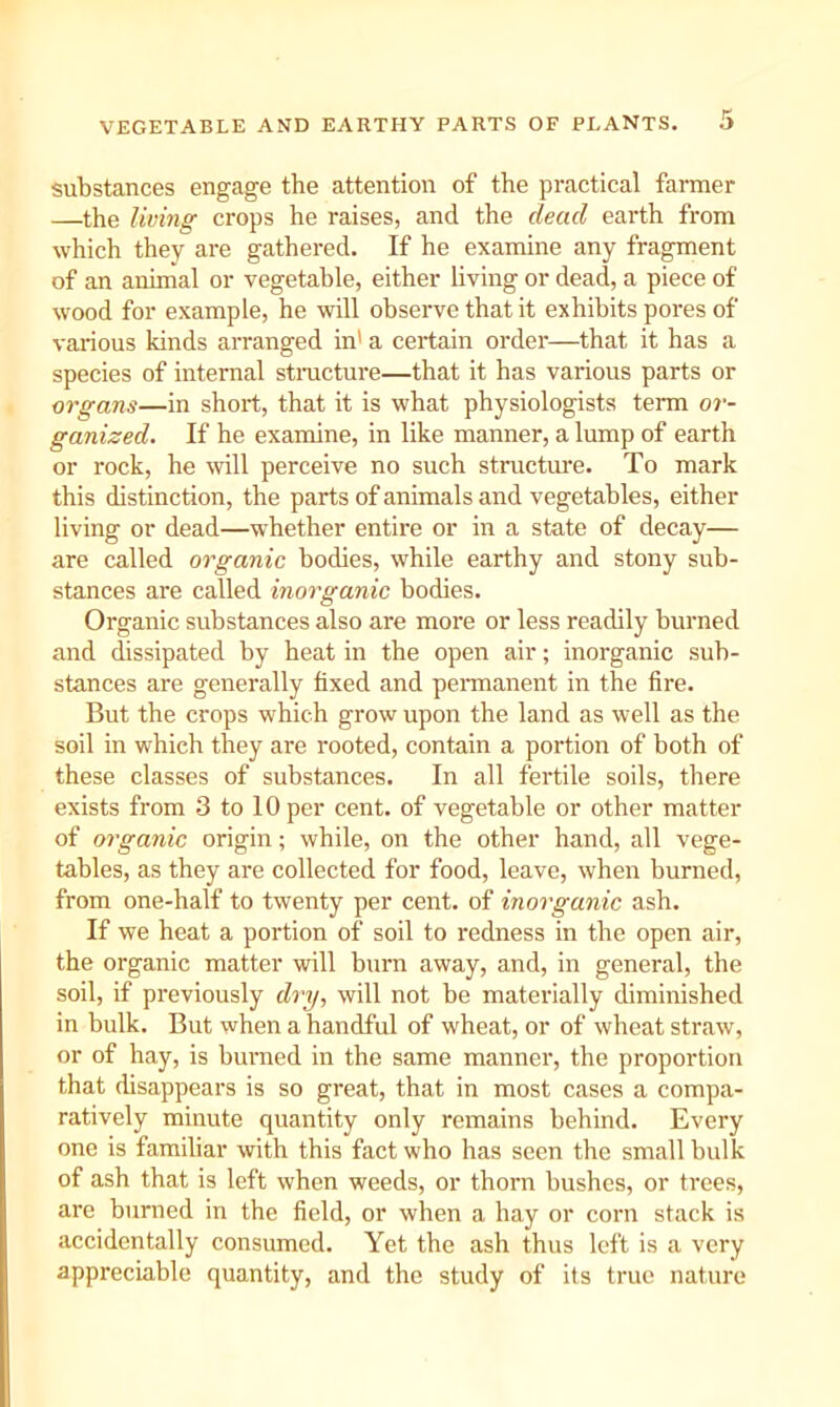 substances engage the attention of the practical farmer —the living crops he raises, and the dead earth from which they are gathered. If he examine any fragment of an animal or vegetable, either living or dead, a piece of wood for example, he will observe that it exhibits pores of various kinds arranged in' a certain order—that it has a species of internal stmcture—that it has various parts or organs—in short, that it is what physiologists tenu or- ganized. If he examine, in like manner, a lump of earth or rock, he will perceive no such structure. To mark this distinction, the parts of animals and vegetables, either living or dead—whether entire or in a state of decay— are called organic bodies, while earthy and stony sub- stances are called inorganic bodies. Organic substances also are more or less readily burned and dissipated by heat in the open air; inorganic sub- stances are generally fixed and pemanent in the fire. But the crops which grow upon the land as well as the soil in which they are rooted, contain a portion of both of these classes of substances. In all fertile soils, there exists from 3 to 10 per cent, of vegetable or other matter of organic origin; while, on the other hand, all vege- tables, as they are collected for food, leave, when burned, from one-half to twenty per cent, of inorganic ash. If we heat a portion of soil to redness in the open air, the organic matter will burn away, and, in general, the soil, if previously di'y, will not be materially diminished in bulk. But when a handful of wheat, or of wheat straw, or of hay, is burned in the same manner, the proportion that disappears is so great, that in most cases a compa- ratively minute quantity only remains behind. Every one is famihar with this fact who has seen the small bulk of ash that is left when weeds, or thorn bushes, or trees, are burned in the field, or when a hay or corn stack is accidentally consumed. Yet the ash thus left is a very appreciable quantity, and the study of its true nature