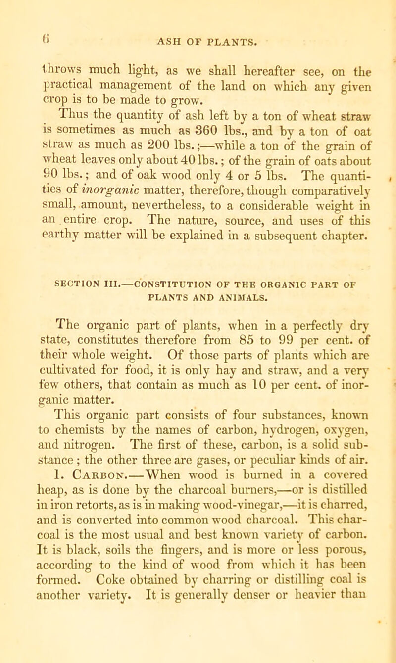 ASH OF PLANTS. (> throws much light, as we shall hereafter see, on the practical management of the land on which any given crop is to be made to grow. Thus the quantity of ash left by a ton of wheat straw is sometimes as much as 360 lbs., and by a ton of oat straw as much as 200 lbs.;—while a ton of the grain of wheat leaves only about 40 lbs.; of the grain of oats about 90 lbs.; and of oak wood only 4 or 5 lbs. The quanti- ties of inorganic matter, therefore, though comparatively small, amount, nevertheless, to a considerable weight in an entire crop. The natm'e, source, and uses of this earthy matter will be explained in a subsequent chapter. SECTION III.—CONSTITUTION OF THE ORGANIC PART OF PLANTS AND ANIMALS. The organic part of plants, w'hen in a perfectly dry state, constitutes therefore from 85 to 99 per cent, of their whole weight. Of those parts of plants which are cultivated for food, it is only hay and straw, and a very few others, that contain as much as 10 per cent, of inor- ganic matter. This organic part consists of four substances, known to chemists by the names of carbon, hydrogen, oxygen, and nitrogen. The first of these, carbon, is a solid sub- stance ; the other three are gases, or peculiar khids of air. 1. Carbon.—When wood is burned in a covered heap, as is done by the charcoal buniers,—or is distilled in iron retorts, as is in making wood-vinegar,—it is charred, and is converted into common wood charcoal. This char- coal is the most usual and best known variety of carbon. It is black, soils the fingers, and is more or less porous, according to the kind of wood from which it has been formed. Coke obtained by charring or distilling coal is another variety. It is generally denser or heavier than