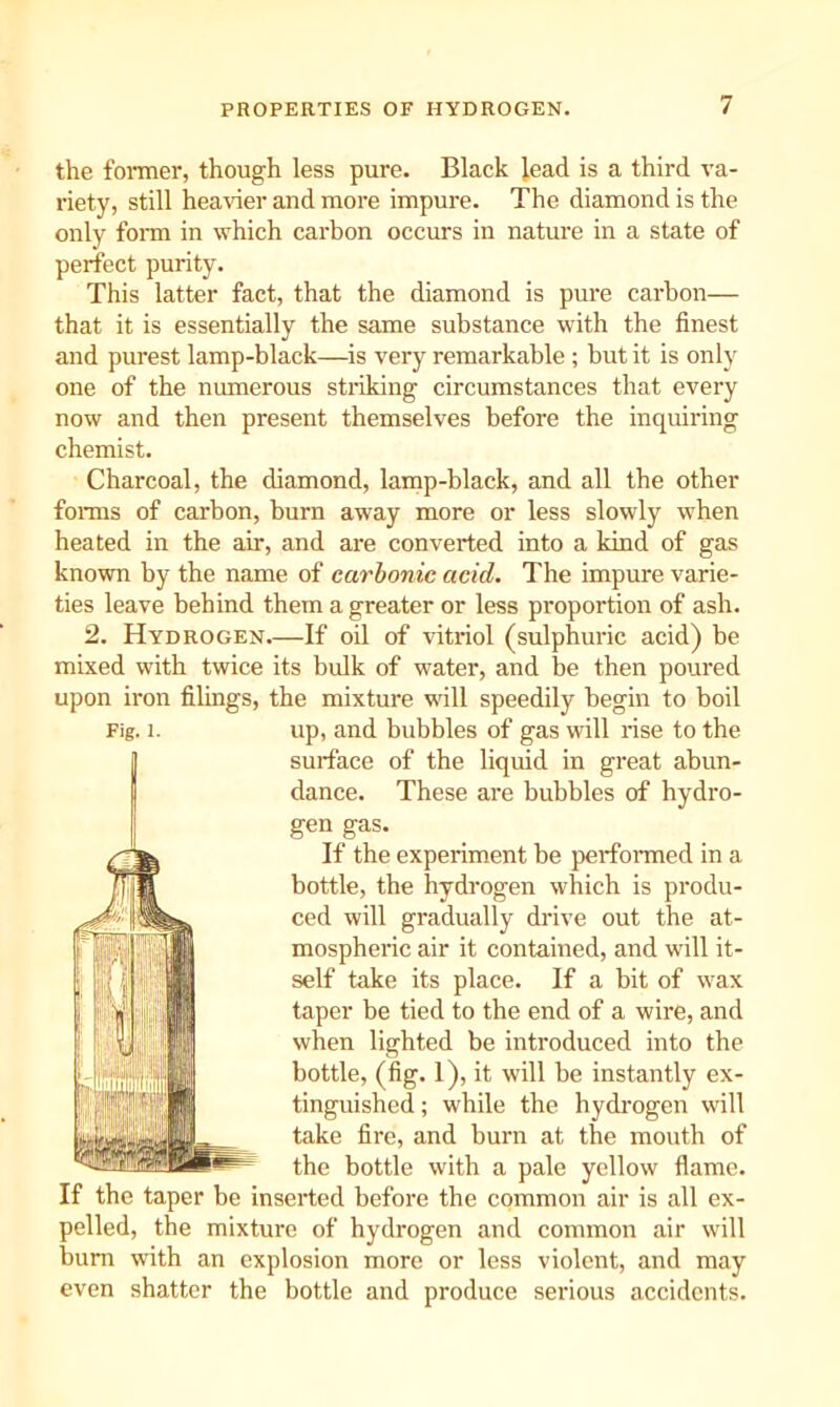 the foi-mer, though less pure. Black lead is a third va- riety, still heavier and more impure. The diamond is the only fom in which carbon occurs in nature in a state of perfect purity. This latter fact, that the diamond is pure carbon— that it is essentially the same substance with the finest and purest lamp-black—is very remarkable ; but it is only one of the numerous striking circumstances that every now and then present themselves before the inquiring chemist. Charcoal, the diamond, lamp-black, and all the other fonns of carbon, burn away more or less slowly when heated in the air, and are converted into a kind of gas known by the name of carbonic acid. The impure varie- ties leave behind them a greater or less proportion of ash. 2. Hydrogen.—If oil of vitriol (sulphuric acid) be mixed with twice its bulk of water, and be then poured upon iron filings, the mixture will speedily begin to boil surface of the liquid in great abun- dance. These are bubbles of hydro- gen gas. If the experiment be perfonned in a bottle, the hydrogen which is produ- ced will gradually drive out the at- mospheric air it contained, and will it- self take its place. If a bit of wax taper be tied to the end of a wire, and when lighted be introduced into the bottle, (fig. 1), it will be instantly ex- tinguished ; while the hydrogen will take fire, and burn at the mouth of the bottle with a pale yellow flame. If the taper be Inserted before the common air is all ex- pelled, the mixture of hydrogen and common air will bum with an explosion more or less violent, and may even shatter the bottle and produce serious accidents.