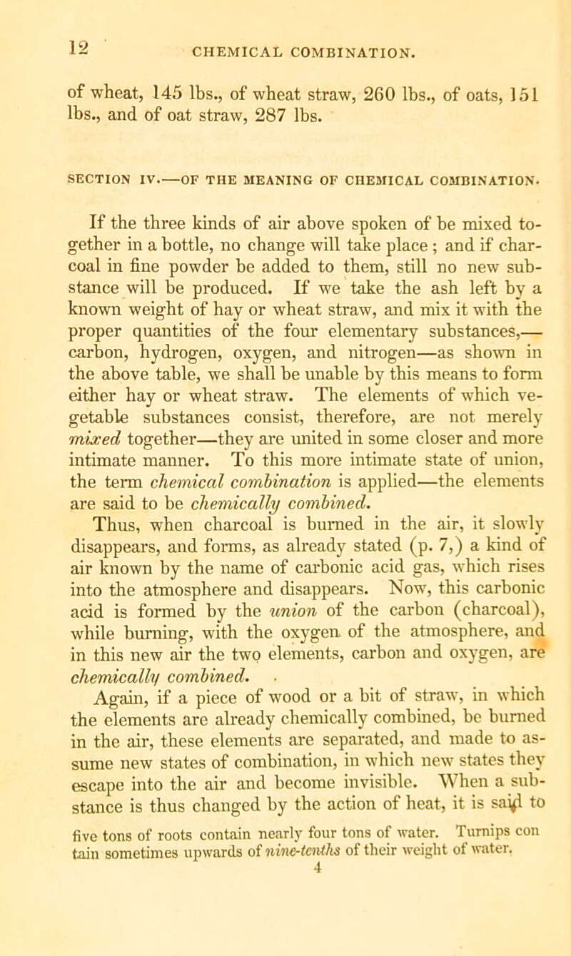 of wheat, 145 lbs., of wheat straw, 260 lbs., of oats, 151 lbs., and of oat straw, 287 lbs. SECTION IV OF THE BIEANING OF CHEMICAL COMBINATION. If the three kinds of air above spoken of be mixed to- gether in a bottle, no change will take place ; and if char- coal in fine powder be added to them, still no new sub- stance will be produced. If we take the ash left by a known weight of hay or wheat straw, and mix it with the proper quantities of the four elementaiy substances,— carbon, hydrogen, oxygen, and nitrogen—as shown in the above table, we shall be unable by this means to form either hay or wheat straw. The elements of which ve- getable substances consist, therefore, are not merely mixed together—they are united in some closer and more intimate manner. To this more intimate state of union, the term chemical combination is applied—the elements are said to be chemically combined. Thus, when charcoal is burned in the air, it slowly disappears, and foms, as already stated (p. 7,) a kind of air known by the name of carbonic acid gas, which rises into the atmosphere and disappears. Now, this carbonic acid is formed by the union of the carbon (charcoal), while burning, with the oxygen, of the atmosphere, and in this new air the two elements, carbon and oxygen, are chemically combined. Again, if a piece of wood or a bit of straw, in which the elements are already chemically combined, be burned in the air, these elements are separated, and made to as- sume new states of combination, in which new states they escape into the air and become invisible. When a sub- stance is thus changed by the action of heat, it is sai^ to five tons of roots contain nearly four tons of water. Turnips con tain sometimes upwards of nine-tenths of their weight of water.
