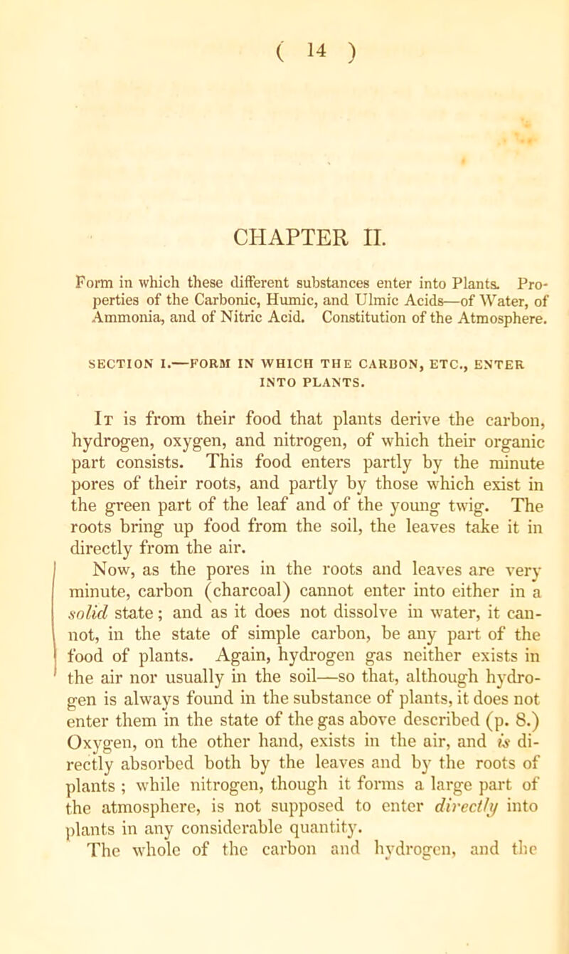 CHAPTER II. Form in which these different substances enter into Plants. Pro- perties of the Carbonic, Humic, and Ulmic Acids—of Water, of Ammonia, and of Nitric Acid. Constitution of the Atmosphere. SECTION I.—FORM IN WHICH THE CARDON, ETC., ENTER INTO PLANTS. It is from their food that plants derive the carbon, hydrogen, oxygen, and nitrogen, of which their organic part consists. This food enters partly by the minute pores of their roots, and partly by those which exist in the green part of the leaf and of the yomig twig. The roots bring up food from the soil, the leaves take it in directly from the air. Now, as the pores in the roots and leaves are very minute, carbon (charcoal) cannot enter into either in a solid state; and as it does not dissolve in water, it can- not, in the state of simple carbon, be any part of the food of plants. Again, hydrogen gas neither exists in the air nor usually in the soil—so that, although hydro- gen is always found in the substance of plants, it does not enter them in the state of the gas above described (p. 8.) Oxygen, on the other hand, exists in the air, and liy di- rectly absorbed both by the leaves and by the roots of plants ; while nitrogen, though it forms a large part of the atmosphere, is not supposed to enter directly into plants in any considerable quantity. The whole of the carbon and hydrogen, and the