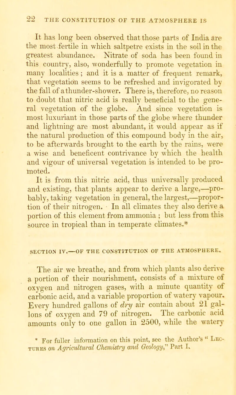 It has long been observed that those parts of India are the most fertile in which saltpetre exists in the soil in the greatest abundance. Nitrate of soda has been found in this country, also, wonderfully to promote vegetation in many localities; and it is a matter of frequent remark, that vegetation seems to be refreshed and invigorated by the fall of a thunder-shower. There is, therefore, no reason to doubt that nitric acid is really beneficial to the gene- ral vegetation of the globe. And since vegetation is most luxuriant in those parts of the globe where thunder and lightning are most abundant, it would appear as if the natural production of this compound body in the air, to be afterwards brought to the earth by tbe rains, were a wise and beneficent contrivance by which the health and vigour of universal vegetation is intended to be pro- moted. It is from this nitric acid, thus universally produced and existing, that plants appear to derive a large,—pro- bably, taking vegetation in general, the largest,—propor- tion of their nitrogen. In all climates they also derive a portion of this element from ammonia ; but less from this source in tropical than in temperate climates.* SECTION IV.—OF THE CONSTITUTION OF THE ATMOSPHERE. The air we breathe, and from which plants also derive a portion of their nourishment, consists of a mixture of oxygen and nitrogen gases, with a minute quantity of carbonic acid, and a variable proportion of watery vapour. Every hundred gallons of di'y air contain about 21 gal- lons of oxygen and 79 of nitrogen. The carbonic acid amounts only to one gallon in 2500, while the watery * For fuller information on this point, see the Author’s “ Lec- tures on Agricultural Ghcniistrrj and Geology, Part I.