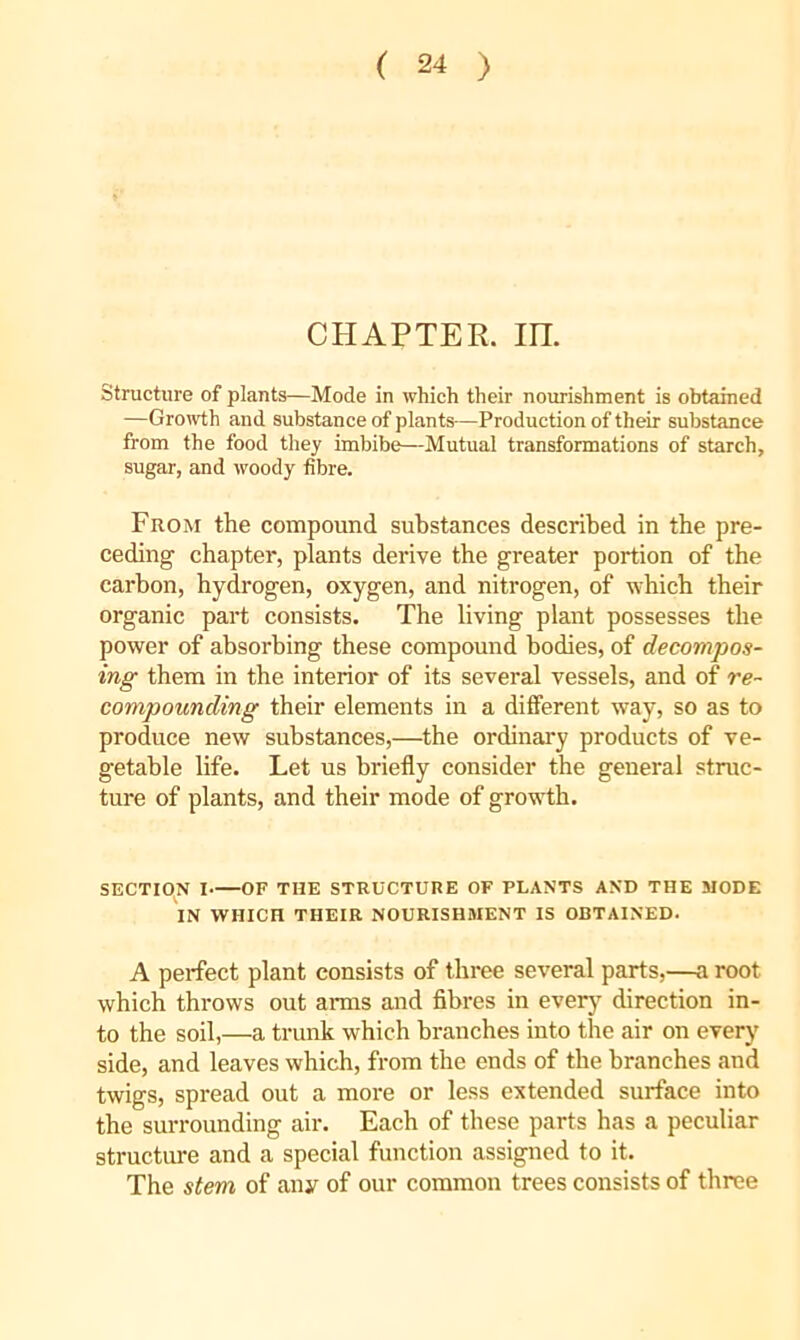 CHAPTER, m. structure of plants—Mode in which their nourishment is obtained —Groivth and substance of plants-—Production of their substance from the food they imbibe—Mutual transformations of starch, sugar, and woody fibre. From the compound substances described in the pre- ceding chapter, plants derive the greater portion of the carbon, hydrogen, oxygen, and nitrogen, of which their organic part consists. The living plant possesses the power of absorbing these compound bodies, of decompos- ing them in the interior of its several vessels, and of re- compounding their elements in a different way, so as to produce new substances,—the ordinary products of ve- getable life. Let us briefly consider the general struc- ture of plants, and their mode of growth. SECTION I OF THE STRUCTURE OF PLANTS AND THE MODE IN WHICH THEIR NOURISHMENT IS OBTAINED. A perfect plant consists of three several parts,—a root which throws out arms and fibres in everj’’ direction in- to the soil,—a trunk which branches into the air on every side, and leaves which, from the ends of the branches and twigs, spread out a more or less extended surface into the surrounding air. Each of these parts has a peculiar structure and a special function assigned to it. The stem of any of our common trees consists of three
