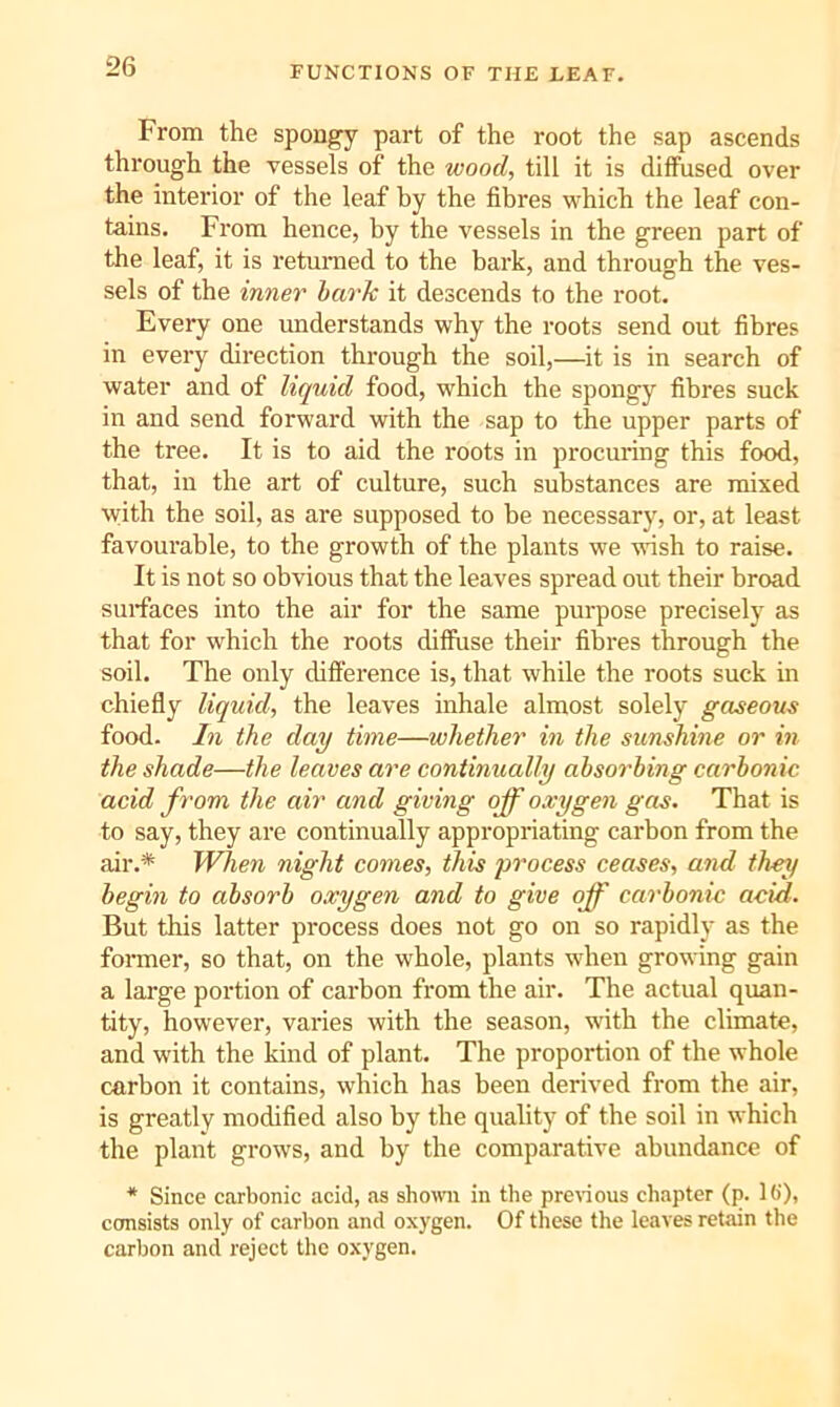 From the spongy part of the root the sap ascends through the vessels of the wood, till it is diffused over the interior of the leaf by the fibres which the leaf con- tains. Fi'om hence, by the vessels in the green part of the leaf, it is returaed to the bark, and through the ves- sels of the inner bark it descends to the root. Every one understands why the roots send out fibres in every direction through the soil,—it is in search of water and of liquid food, which the spongy fibres snck in and send forward with the sap to the upper parts of the tree. It is to aid the roots in procuring this food, that, in the art of culture, such substances are mixed \yith the soil, as are supposed to be necessarj^, or, at least favourable, to the growth of the plants we wish to raise. It is not so obvious that the leaves spread out their broad surfaces into the air for the same purpose precisely as that for which the roots diffuse their fibres through the soil. The only difference is, that while the roots suck in chiefly liquid, the leaves inhale almost solely gaseous food. In the day time—whether in the sunshine or in the shade—the leaves are continually absorbing carbonic acid from the air and giving off oxygen gas. That is to say, they are continually appropriating carbon from the air.* When night comes, this jirocess ceases, and they begin to absorb oxygen and to give off carbonic acid. But this latter process does not go on so rapidly as the former, so that, on the whole, plants when growing gain a large portion of carbon from the air. The actual quan- tity, however, varies with the season, with the climate, and with the kind of plant. The proportion of the whole carbon it contains, which has been derived from the air, is greatly modified also by the quality of the soil in which the plant grows, and by the comparative abundance of * Since carbonic acid, as sho^vn in the pre^ous chapter (p. lb')> consists only of carbon and oxygen. Of these the leaves retain the carbon and reject the oxygen.