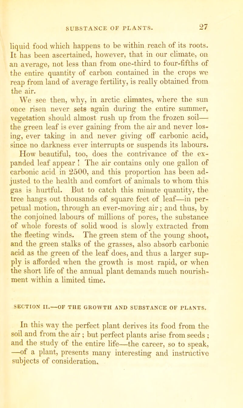 SUBSTANCE OF PLANTS. liquid food which happens to be within reach of its roots. It has been ascertained, however, that in our climate, on an average, not less than from one-third to four-fifths of the entire quantity of carbon contained in the crops we reap from land of average fertility, is really obtained from the air. We see then, why, in arctic climates, where the sun once risen never sets again during the entire summer, vegetation should almost rush up from the frozen soil— the green leaf is ever gaining from the air and never los- ing, ever taking in and never giving off carbonic acid, since no darkness ever interrupts or suspends its labours. How beautiful, too, does the contrivance of the ex- panded leaf appear ! The air contains only one gallon of carbonic acid in 2500, and this pi'opoi'tion has been ad- justed to the health and comfort of animals to whom this gas is hurtful. But to catch this minute quantity, the tree hangs out thousands of square feet of leaf—in per- petual motion, through an ever-moving air; and thus, by the conjoined labours of millions of pores, the substance of whole forests of solid wood is slowly extracted from the fleeting winds. The green stem of the young shoot, and the green stalks of the grasses, also absorb carbonic acid as the green of the leaf does, and thus a larger sup- ply is afforded when the growth is most rapid, or when the short life of the annual plant demands much nourish- ment within a limited time. SECTION II.—OF THE GROWTH AND SUBSTANCE OF PLANTS. In this way the perfect plant derives its food from the soil and from the air ; but perfect plants arise from seeds ; and the study of the entire life—the career, so to speak, —of a plant, presents many interesting and instmctivo subjects of consideration.