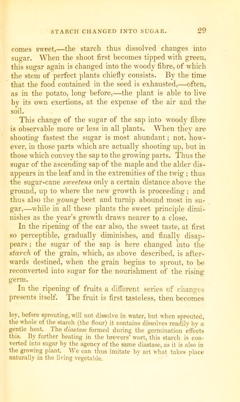 comes sweet,—the starch thus dissolved changes into sugar. When the shoot first becomes tipped with green, this sugar again is changed into the woody fibre, of which the stem of perfect plants chiefly consists. By the time that the food contained in the seed is exhausted,—often, as in the potato, long before,—the plant is able to live by its own exertions, at the expense of the air and the soil. This change of the sugar of the sap into woody fibre is observable more or less in all plants. When they are shooting fastest the sugar is most abundant; not, how- ever, in those parts which are actually shooting up, but in those which convey the sap to the growing parts. Thus the sugar of the ascending sap of the maple and the alder dis- appears in the leaf and in the extremities of the tvdg ; thus the sugar-cane siveetens only a certain distance above the ground, up to where the new growth is proceeding; and thus also the young beet and turnip abound most in su- gar,—while in all these plants the sweet principle dimi- nishes as the year’s growth draws nearer to a close. In the ripening of the ear also, the sweet taste, at first so perceptible, gradually diminishes, and finally disap- pears ; the sugar of the sap is here changed into the starch of the grain, which, as above described, is after- wards destined, when the grain begins to sprout, to be reconverted into sugar for the nourishment of the risiner germ. In the ripening of fmits a different series of changes presents itself. The fruit is first tasteless, then becomes ley, before sprouting, will not dissolve in water, but when sprouted, the whole of the starch (the flour) it contains dissolves reatlily by a gentle heat. The diastase formed during the germination effects this. By further heating in the brewers’ wort, this starch is con- verted into sugar by the agency of the same diastase, as it is also in the growing plant. We can thus imitate by art what takes place naturally in the living vegetable.