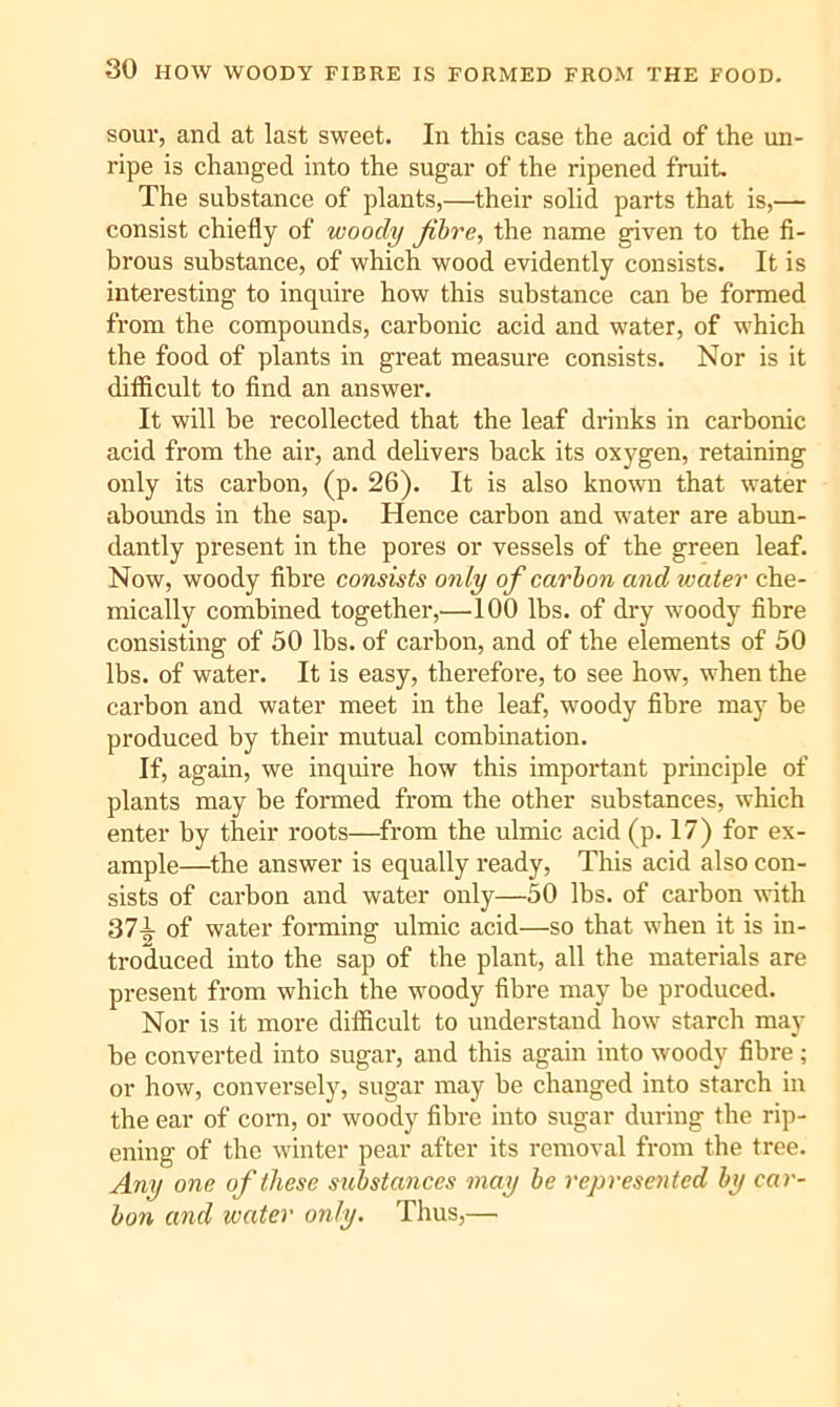 sour, and at last sweet. In this case the acid of the un- ripe is changed into the sugar of the ripened fruit. The substance of plants,—their solid parts that is,— consist chiefly of woody jibre, the name given to the fi- brous substance, of which wood evidently consists. It is interesting to inquire how this substance can be formed from tbe compounds, carbonic acid and water, of which the food of plants in great measure consists. Nor is it difficult to find an answer. It will be recollected that the leaf drinks in carbonic acid from the air, and delivers back its oxygen, retaining only its carbon, (p. 26). It is also known that water abounds in the sap. Hence carbon and water are abun- dantly present in the pores or vessels of the green leaf. Now, woody fibre consists only of carbon and water che- mically combined together,—100 lbs. of dry woody fibre consisting of 50 lbs. of carbon, and of the elements of 50 lbs. of water. It is easy, therefore, to see how, when the carbon and water meet in the leaf, woody fibre may be produced by their mutual combmation. If, again, we inquire how this important principle of plants may be formed from the other substances, which enter by their roots—from the ulmic acid (p. 17) for ex- ample—^the answer is equally ready. This acid also con- sists of carbon and water only—50 lbs. of carbon with 371 of water forming ulmic acid—so that when it is in- troduced into the sap of the plant, all the materials are present from which the woody fibre may be produced. Nor is it more difficult to understand how starch may be converted into sugar, and this again into woody fibre; or how, conversely, sugar may be changed into starch in the ear of com, or woody fibre into sugar during the rip- ening of the winter pear after its removal from the tree. Any one of these substances may be represented by car- bon and water only. Thus,—