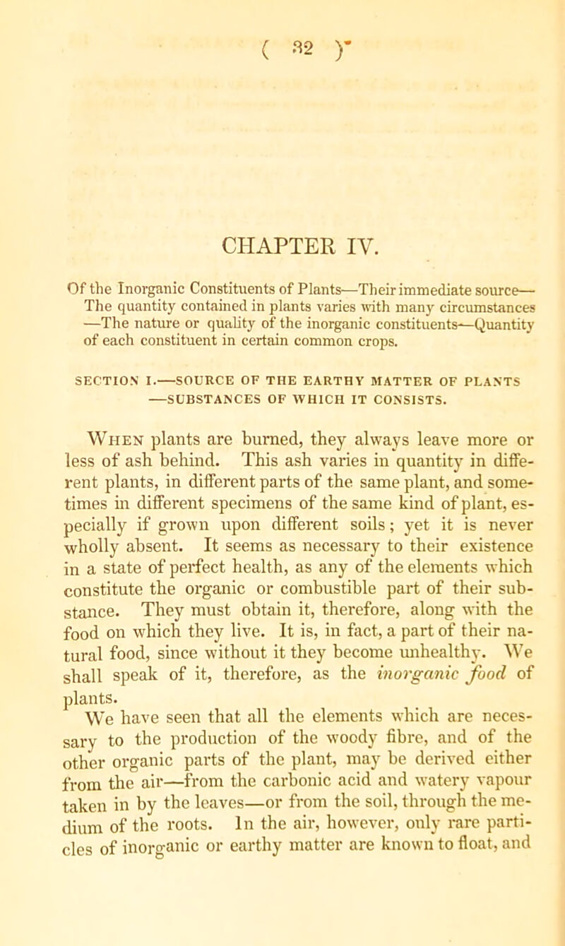 ( '“^2 )- CHAPTER IV. Of the Inorganic Constituents of Plants—Their immediate source— The quantity contained in plants varies «ath many circumstances —The nature or quality of the inorganic constituents—-Quantity of each constituent in certain common crops. SECTION I. SOURCE OF THE EARTHY MATTER OF PLANTS —SUBSTANCES OF WHICH IT CONSISTS. When plants are burned, they always leave more or less of ash behind. This ash varies in quantity in diffe- rent plants, in different parts of the same plant, and some- times in different specimens of the same kind of plant, es- pecially if grown upon different soils; yet it is never wholly absent. It seems as necessary to their existence in a state of perfect health, as any of the elements which constitute the organic or combustible part of their sub- stance. They must obtain it, therefore, along with the food on which they live. It is, in fact, a part of their na- tural food, since without it they become mihealthy. We shall speak of it, therefore, as the inorganic food of plants. We have seen that all the elements which are neces- sary to the production of the woody fibre, and of the other organic parts of the plant, may be derived cither from the air—from the carbonic acid and watery vapour taken in by the leaves—or from the soil, through the me- dium of the roots. In the air, however, only rare parti- cles of inorganic or earthy matter are known to float, and