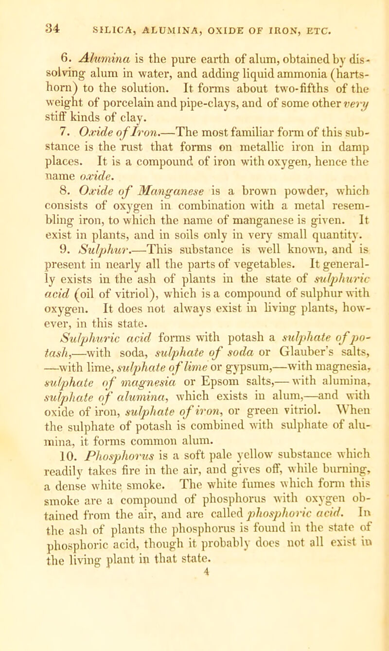 SILICA, ALUMINA, OXIDE OF IRON, ETC. 6. Ahimina is the pure earth of alum, obtained by dis- solving alum in water, and adding liquid ammonia (harts- horn) to the solution. It forms about two-fifths of the weight of porcelain and pipe-clays, and of some other stiff kinds of clay. 7. Oxide of Iron.—The most familiar form of this sub- stance is the rust that forms on metallic iron in damp places. It is a compound of iron with oxygen, hence the name o.ride. 8. Oxide of Manganese is a brown powder, which consists of oxygen in combination with a metal resem- bling iron, to which the name of manganese is given. It exist in plants, and in soils only in very small quantity. 9. Sulphur.—This substance is well known, and is present in nearly all the parts of vegetables. It general- ly exists in the ash of plants in the state of sulphm'ic acid (oil of vitriol), which is a compound of sulphur with oxygen. It does not always exist in living plants, how- ever, in this state. Sulphuric acid forms with potash a .sulphate of jjo- tasli,—with soda, sulphate of soda or Glauber’s salts, —with lime, sulphate of lime or gypsum,—with magnesia, sulp)hate of magnesia or Epsom salts,— with alumina, sulphate of alumina, which exists in alum,—and with oxide of iron, sulphate of iron, or green vitriol. \\ hen the sulphate of potash is combined with sulphate of alu- mina, it forms common alum. 10. Phosphorus is a soft pale yellow substance which readily takes fire in the air, and gives off, while burning, a dense white smoke. The white fumes which fonn this smoke are a compound of phosphorus with oxygen ob- tained from the air, and are cdXlc^ phosphoric acid. In the ash of plants the phosphorus is found in the state of phosphoric acid, though it probably does not all exist in the living plant in that state.