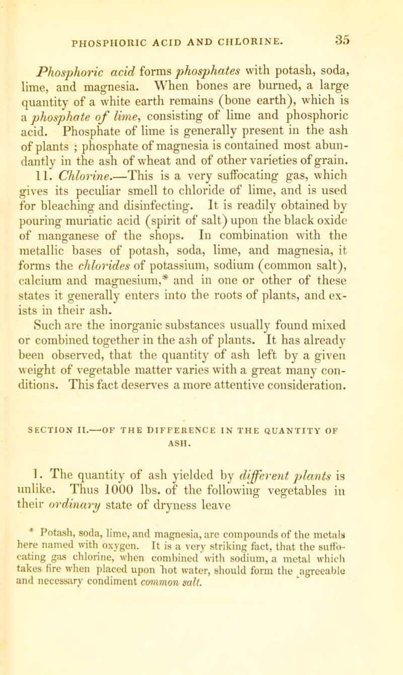 PHOSPHOUIC ACID AND CHLORINE. Phosphoric acid forms phosphates with potash, soda, lime, and magnesia. When bones are burned, a large quantity of a white earth remains (bone earth), which is a phosphate of lime, consisting of lime and phosphoric acid. Phosphate of lime is generally present in the ash of plants ; phosphate of magnesia is contained most abun- dantly in the ash of wheat and of other varieties of grain. 11. Chlorine.—This is a very suffocating gas, which gives its peculiar smell to chloride of lime, and is used for bleachmg and disinfecting. It is readily obtained by pouring muriatic acid (spirit of salt) upon the black oxide of manganese of the shops. In combination with the metallic bases of potash, soda, lime, and magnesia, it forms the chlorides of potassium, sodium (common salt), calcium and magnesium,* and in one or other of these states it generally enters into the roots of plants, and ex- ists m their ash. Such are the inorganic substances usually found mixed or combined together in the ash of plants. It has already been observed, that the quantity of ash left by a given weight of vegetable matter varies with a great many con- ditions. This fact desen^es a more attentive consideration. SECTION II.—OF THE DIFFERENCE IN THE QUANTITY OF ASH. 1. The quantity of ash yielded by different jilants is unlike. Thus 1000 lbs. of the following vegetables iu their ordinary state of dryness leave * Pota-sli, soda, lime, and magnesia, are compounds of the metals here named with oxygen. It is a very striking fact, that the suffo- cating gas chlorine, wlien comliined with sodium, a metal which takes fire when placed upon hot water, should form the agreeable and necessary condiment common salt.
