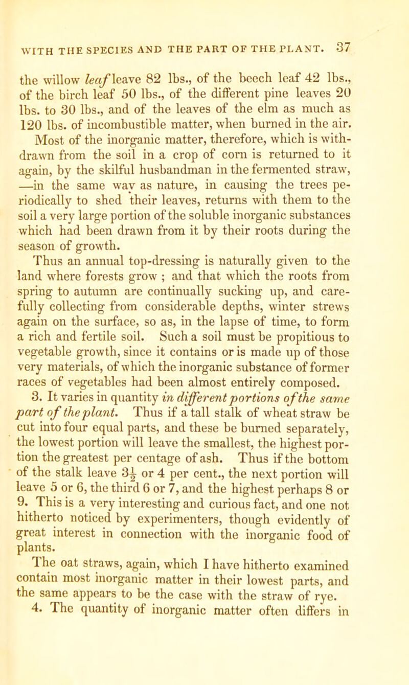 the willow leaf leave 82 lbs., of the beech leaf 42 lbs., of the birch leaf 50 lbs., of the different pine leaves 20 lbs. to 30 lbs., and of the leaves of the elm as much as 120 lbs. of incombustible matter, when burned in the air. Most of the inorganic matter, therefore, which is with- drawn from the soil in a crop of corn is retnrned to it again, by the skilful husbandman in the fennented straw, —in the same way as nature, in causing the trees pe- riodically to shed their leaves, returns with them to the soil a very large portion of the soluble inorganic substances which had been drawn from it by their roots during the season of growth. Thus an annual top-dressing is naturally given to the land where forests grow ; and that which the roots from spring to antumn are continually sucking up, and care- fully collecting from considerable depths, winter strews again on the surface, so as, in the lapse of time, to form a rich and fertile soil. Such a soil must be propitious to vegetable growth, since it contains or is made up of those very materials, of which the inorganic substance of former races of vegetables had been almost entirely composed. 3. It varies in quantity in different portions of the same part of the plant. Thus if a tall stalk of wheat straw be cut into four equal parts, and these be burned separately, the lowest portion will leave the smallest, the highest por- tion the greatest per centage of ash. Thus if the bottom of the stalk leave 3^ or 4 per cent., the next portion will leave 5 or 6, the third 6 or 7, and the highest perhaps 8 or 9. This is a very interesting and curious fact, and one not hitherto noticed by experimenters, though evidently of great interest in connection with the inorganic food of plants. The oat straws, again, which I have hitherto examined contain most inorganic matter in their lowest parts, and the same appears to be the case with the straw of rye. 4. The quantity of inorganic matter often differs in