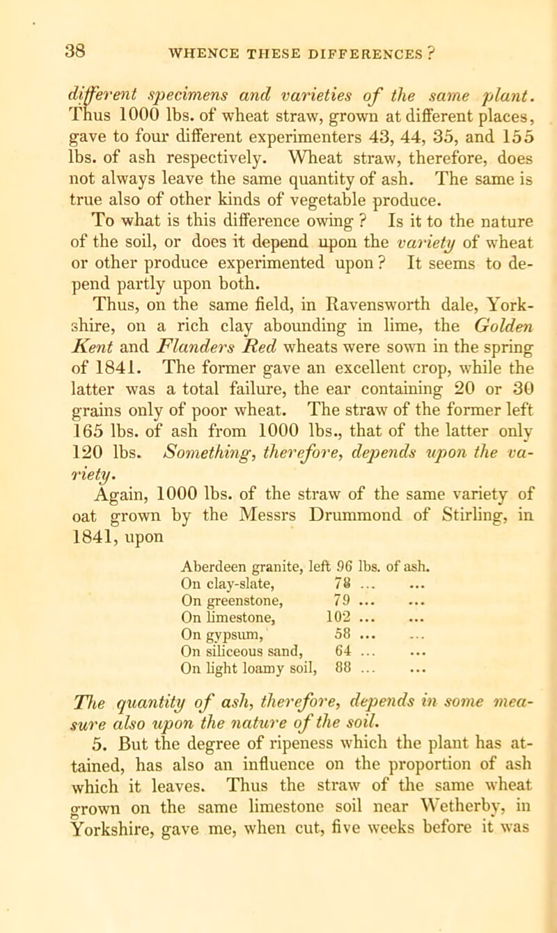 different specimens and varieties of the same plant. Thus 1000 lbs. of wheat straw, grown at different places, gave to four different experimenters 43, 44, 35, and 155 lbs. of ash respectively. Wheat straw, therefore, does not always leave the same quantity of ash. The same is true also of other kinds of vegetable produce. To what is this difference owing ? Is it to the nature of the soil, or does it depend upon the variety of wheat or other produce experimented upon ? It seems to de- pend partly upon both. Thus, on the same field, in Ravensworth dale, York- shire, on a rich clay abounding in lime, the Golden Kent and Flanders Red wheats were sown in the spring of 1841. The former gave an excellent crop, while the latter was a total failure, the ear containing 20 or 30 grains only of poor wheat. The straw of the former left 165 lbs. of ash from 1000 lbs., that of the latter only 120 lbs. Something, therefore, depends upon the va- riety. Again, 1000 lbs. of the straw of the same variety of oat grown by the Messrs Drummond of Stirling, in 1841, upon Aberdeen granite, left 96 lbs. of ash. On clay-slate, 78 ... On greenstone, 79 ... On limestone, 102 ... On gypsiun, 58 ... On siliceous sand, 64 ... On light loiimy soil, 88 The quantity of ash, therefore, depends in some mea- sure also upon the nature of the soil. 5. But the degree of ripeness which the plant has at- tained, has also an influence on the proportion of ash which it leaves. Thus the straw of the same wheat grown on the same limestone soil near Wetherby, in Yorkshire, gave me, when cut, five weeks before it was