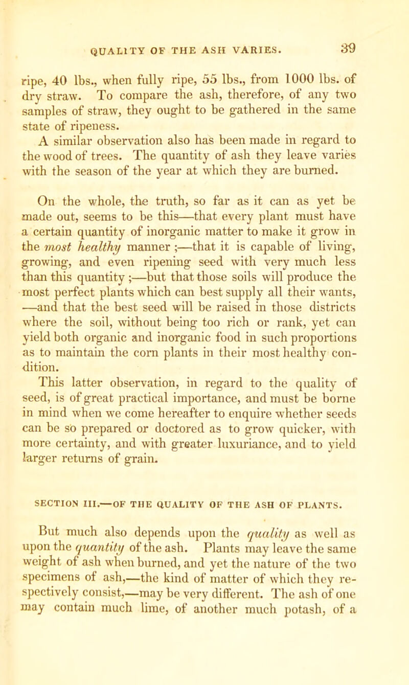 QUALITY OF THE ASH VARIES. S9 ripe, 40 lbs., when fully ripe, 55 lbs., from 1000 lbs. of dry straw. To compare the ash, therefore, of any two samples of straw, they ought to be gathered in the same state of ripeness. A similar observation also has been made in regard to the wood of trees. The quantity of ash they leave varies with the season of the year at which they are burned. On the whole, the truth, so far as it can as yet be made out, seems to be this—that every plant must have a certain quantity of inorganic matter to make it grow in the most healthy manner ;—that it is capable of living, growing, and even ripening seed with very much less than this quantity ;—but that those soils will produce the most perfect plants which can best supply all their wants, —and that the best seed will be raised in those districts where the soil, without being too rich or rank, yet can yield both organic and inorganic food in such proportions as to maintain the com plants in their most healthy con- dition. This latter observation, in regard to the quality of seed, is of great practical importance, and must be borne in mind when we come hereafter to enquire whether seeds can be so prepared or doctored as to grow quicker, with more certainty, and with greater luxuriance, and to yield larger returns of grain. SECTION III.—OF THE QUALITY OF THE ASH OF PLANTS. But much also depends upon the quality as well as upon the quantity of the ash. Plants may leave the same weight of ash when burned, and yet the nature of the two specimens of ash,—the kind of matter of which they re- spectively consist,—may be very dilferent. The ash of one may contain much lime, of another much potash, of a