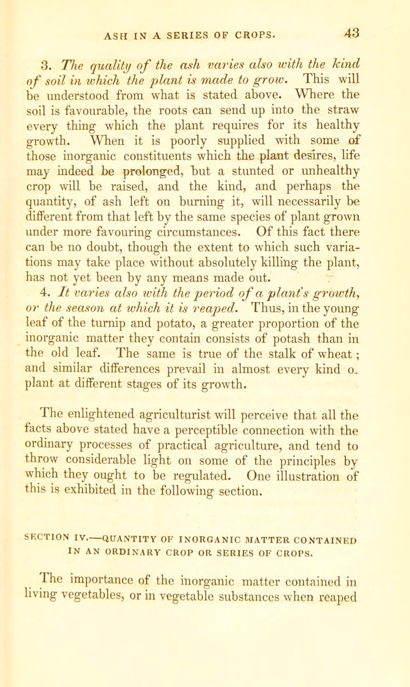 ASH IN A SERIES OF CROPS. 3. The quality of the ash varies also with the kind of soil in which the plant is made to grow. This will be understood from what is stated above. Where the soil is favourable, the roots can send up into the straw every thing which the plant requires for its healthy growth. When it is poorly supplied with some of those inorganic constituents which the plant desires, life may indeed be prolonged, but a stunted or unhealthy crop will be raised, and the kind, and perhaps the quantity, of ash left on burning it, will necessarily be different from that left by the same species of plant grown under more favouring circumstances. Of this fact there can be no doubt, though the extent to which such varia- tions may take place without absolutely killing the plant, has not yet been by any means made out. 4. It varies also ivith the period of a plant's growth, or the season at which it is reaped. Thus, in the young leaf of the turnip and potato, a greater proportion of the inorganic matter they contain consists of potash than in the old leaf. The same is true of the stalk of wheat; and similar differences prevail in almost eveiy kind o. plant at different stages of its growth. The enlightened agriculturist will perceive that all the facts above stated have a perceptible connection with the ordinary processes of practical agriculture, and tend to throw considerable light on some of the principles by which they ought to be regulated. One illustration of this is exhibited in the following section. SECTION IV.—QUANTITY OF INORGANIC MATTER CONTAINED IN AN ORDINARY CROP OR SERIES OF CROPS. The importance of the inorganic matter contained in living vegetables, or in vegetable substances when reaped