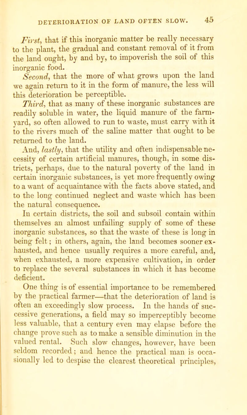 First, that if this inorganic matter be really necessary to the plant, the gradual and constant removal of it from the land ought, by and by, to impoverish the soil of this inorganic food. Second, that the more of what grows upon the land we again return to it in the form of manure, the less will this deterioration be perceptible. Third, that as many of these inorganic substances are readily soluble in water, the liquid manure of the farm- yard, so often allowed to run to waste, must carry with it to the rivers much of the saline matter that ought to be returned to the land. And, lastly, that the utility and often indispensable ne- cessity of certain artificial manures, though, in some dis- tricts, perhaps, due to the natural poverty of the land in certain inorganic substances, is yet more frequently owing to a want of acquaintance with the facts above stated, and to the long continued neglect and waste which has been the natural consequence. In certain districts, the soil and subsoil contain within themselves an almost unfailing supply of some of these inorganic substances, so that the waste of these is long in being felt; in others, again, the land becomes sooner ex- hausted, and hence usually requires a more careful, and, when exhausted, a more expensive cultivation, in order to replace the several substances in which it has become deficient. One thing is of essential importance to be remembered by the practical fanner—that the deterioration of land is often an exceedingly slow process. In the hands of suc- cessive generations, a field may so imperceptibly become less valuable, that a centmy even may elapse before the change prove such as to make a sensible diminution in the valued rental. Such slow changes, however, have been seldom recorded; and hence the pi’actical man is occa- sionally led to despise the clearest theoretical principles.
