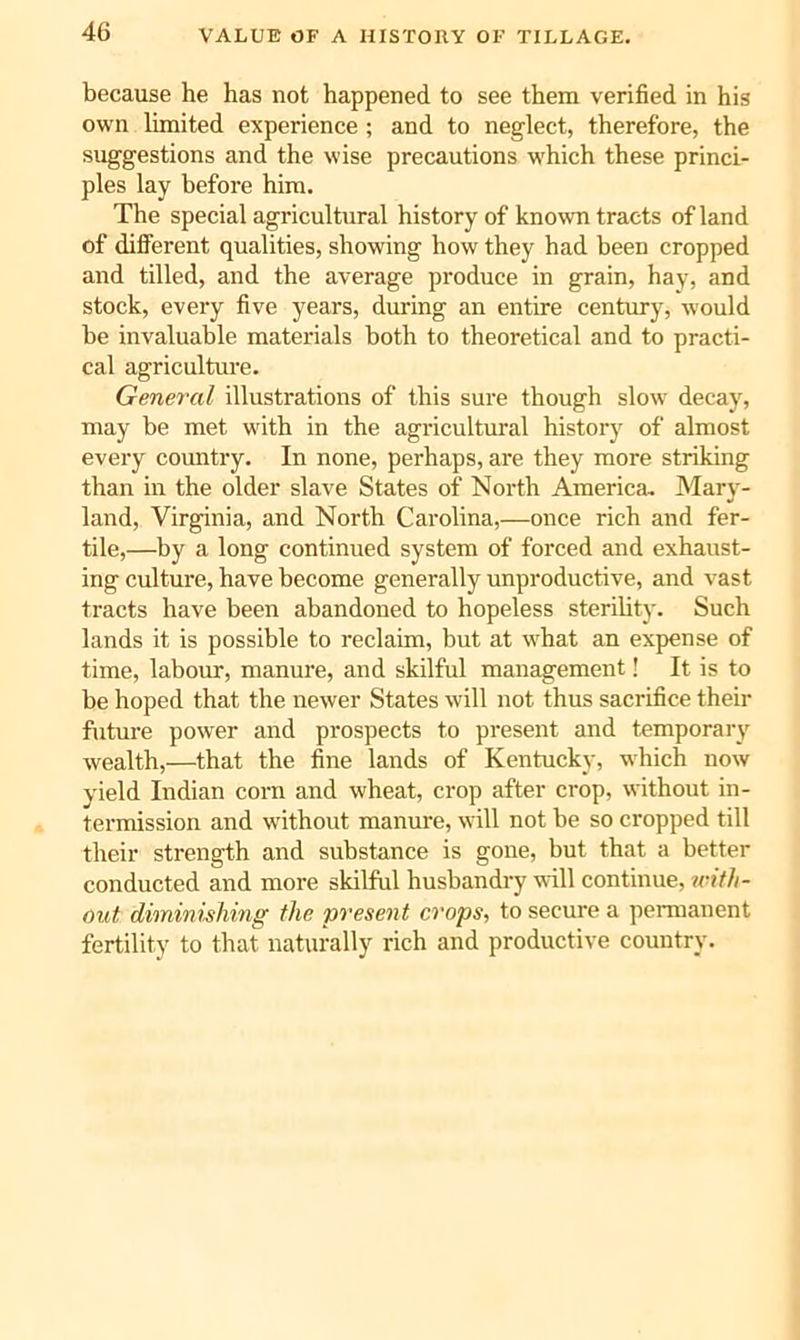 because he has not happened to see them verified in his own limited experience ; and to neglect, therefore, the suggestions and the wise precautions which these princi- ples lay before him. The special agricultural history of known tracts of land of different qualities, showing how they had been cropped and tilled, and the average produce in grain, hay, and stock, every five years, during an entire century, would be invaluable materials both to theoretical and to practi- cal agriculture. General illustrations of this sure though slow decay, may be met with in the agricultm’al history of almost every comitry. In none, perhaps, are they more striking than in the older slave States of North America. Mary- land, Virginia, and North Carolina,—once rich and fer- tile,—by a long continued system of forced and exhaust- ing culture, have become generally unproductive, and vast tracts have been abandoned to hopeless sterility. Such lands it is possible to reclaim, but at what an expense of time, labour, manure, and skilful management! It is to be hoped that the newer States will not thus sacrifice their future power and prospects to present and temporary wealth,—that the fine lands of Kentucky, which now yield Indian corn and wheat, crop after crop, without in- termission and without manure, will not be so cropped till their strength and substance is gone, but that a better conducted and more skilful husbandry will continue, u-ith- Out diminishing the present crops', to secure a permanent fertility to that naturally rich and productive country.