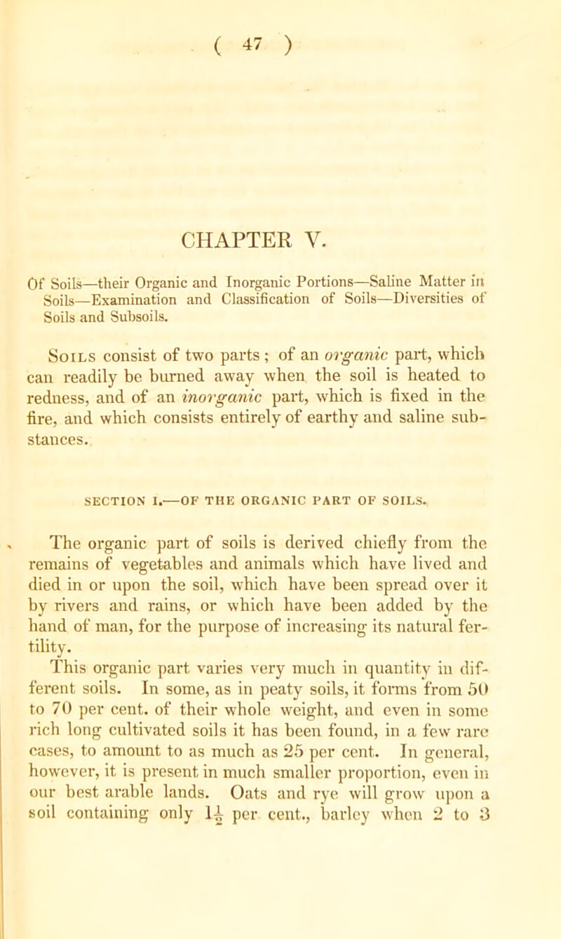 ( -*7 ) CHAPTER V, Of Soils—their Organic and Inorganic Portions—Saline Matter in Soils—Examination and Classification of Soils—Diversities of Soils and Subsoils. Soils consist of two parts ; of an organic part, which can readily be burned away when the soil is heated to redness, and of an inorganic part, which is fixed in the fire, and which consists entirely of earthy and saline sub- stances. SECTION I.—OF THE ORGANIC PART OF SOILS. The organic part of soils is derived chiefly from the remains of vegetables and animals which have lived and died in or upon the soil, which have been spread over it by rivers and rains, or which have been added by the hand of man, for the purpose of increasing its natural fer- tility. This organic part varies very much in quantity in dif- ferent soils. In some, as in peaty soils, it fonns from 50 to 70 per cent, of their whole weight, and even in some rich long cultivated soils it has been found, in a few rare cases, to amount to as much as 25 per cent. In general, however, it is present in much smaller proportion, even in our best arable lands. Oats and rye will grow iqion soil containing only IP per cent., barley when 2 to rt CO