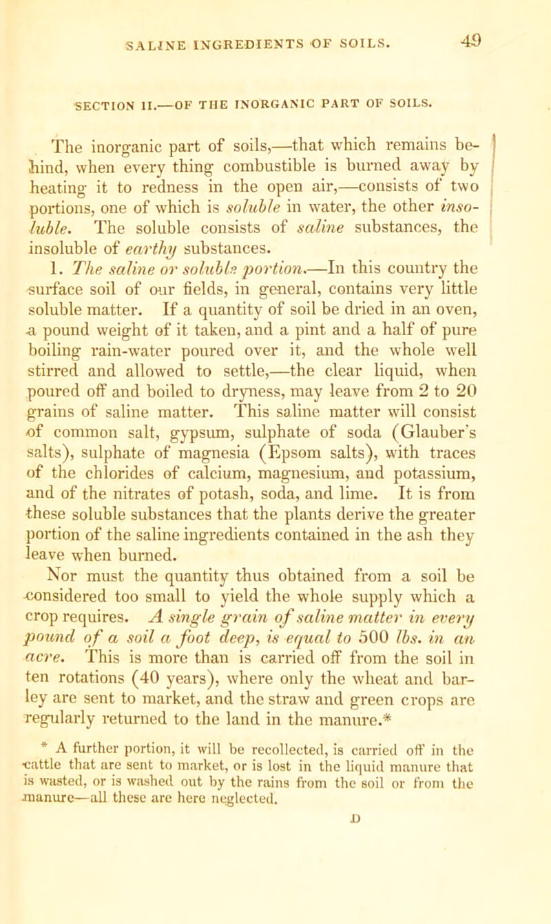 SALfNE INGREDIENTS OF SOILS. SECTION II.—OF THE INORGANIC PART OF SOILS. Tlie inorganic part of soils,—that which remains be- hind, when every thing combustible is burned away by heating it to redness in the open air,—consists of two portions, one of which is soluble in water, the other inso- luble. The soluble consists of saline substances, the insoluble of earthy substances. 1. The saline or soluble portion.—In this country the surface soil of our fields, in general, contains very little soluble matter. If a quantity of soil be dried in an oven, a pound weight of it taken, and a pint and a half of pure boiling rain-water poured over it, and the whole well stirred and allowed to settle,—the clear liquid, when poured off and boiled to dryness, may leave from 2 to 20 grains of saline matter. This saline matter will consist of common salt, gypsum, sulphate of soda (Glauber’s salts), sulphate of magnesia (Epsom salts), with traces of the chlorides of calcium, magnesium, and potassium, and of the nitrates of potash, soda, and lime. It is from these soluble substances that the plants derive the greater portion of the saline ingredients contained in the ash they leave when burned. Nor must the quantity thus obtained from a soil be considered too small to yield the whole supply which a crop requires. A single grain of saline matter in every pound of a soil a foot deep, is equal to 500 lbs. in an acre. This is more than is carried off from the soil in ten rotations (40 years), where only the wheat and bar- ley are sent to market, and the straw and green crops are regularly returned to the land in the manure.* * A further portion, it will be recollected, is carried off in the ■cattle that are sent to market, or is lost in the liquid manure that is wasted, or is washed out by the rains from the soil or from the manure—all these are here neglected. D