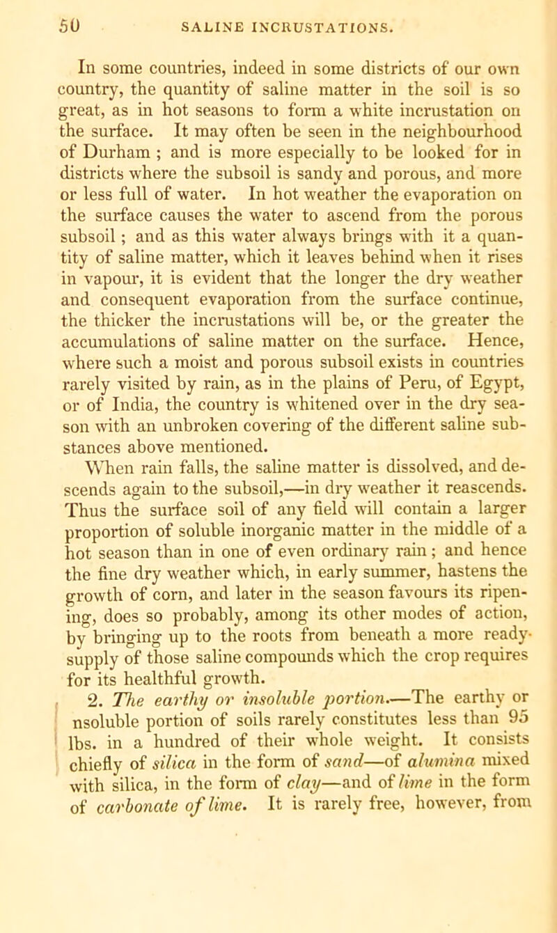 In some countries, indeed in some districts of our own country, the quantity of saline matter in the soil is so great, as in hot seasons to fonn a white incrustation on the surface. It may often be seen in the neighbourhood of Durham ; and is more especially to be looked for in districts where the subsoil is sandy and porous, and more or less full of water. In hot weather the evaporation on the surface causes the water to ascend from the porous subsoil; and as this water always brings wdth it a quan- tity of saline matter, which it leaves behind when it rises in vapom’, it is evident that the longer the dry weather and consequent evaporation from the surface continue, the thicker the incnistations will be, or the greater the accumulations of saline matter on the surface. Hence, where such a moist and porous subsoil exists in countries rarely visited by rain, as in the plains of Peru, of Egypt, or of India, the country is whitened over in the dry sea- son with an unbroken covering of the different saline sub- stances above mentioned. When rain falls, the saline matter is dissolved, and de- scends again to the subsoil,—in dry w'eather it reascends. Thus the surface soil of any field will contain a larger proportion of soluble inorganic matter in the middle of a hot season than in one of even ordinary rain; and hence the fine dry weather which, in early summer, hastens the growth of corn, and later in the season favours its ripen- ing, does so probably, among its other modes of action, by bringing up to the roots from beneath a more ready- supply of those saline compounds which the crop requires for its healthful growth. 2. The earthy or insoluble portion—The earthy or nsoluble portion of soils rarely constitutes less than 95 ' lbs. in a hundred of their whole weight. It consists chiefly of silica in the form of sand—of alumina mixed with silica, in the fonn of clay—and of lime in the form of carbonate of lime. It is rarely free, however, from