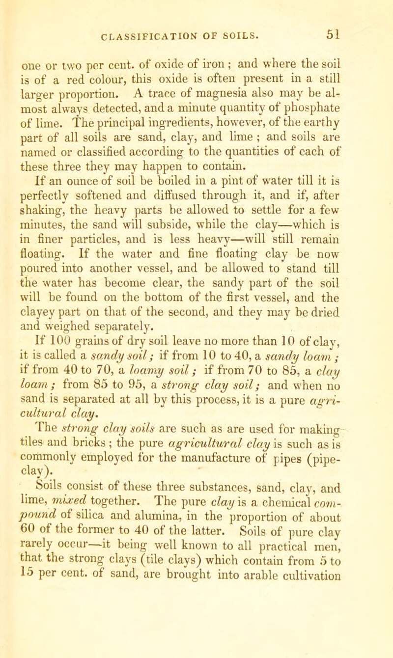 one or two per cent, of oxide of iron ; and where the soil is of a red colour, this oxide is often present in a still larger proportion. A trace of magnesia also may be al- most always detected, and a minute quantity of phosphate of lime. The principal ingredients, however, of the earthy part of all soils are sand, clay, and lime ; and soils are named or classified according to the quantities of each of these three they may happen to contain. If an ounce of soil be boiled in a pint of water till it is perfectly softened and diffused through it, and if, after shaking, the heavy parts be allowed to settle for a few minutes, the sand will subside, while the clay—which is in finer particles, and is less heavy—will still remain floating. If the water and fine floating clay be now poured into another vessel, and be allowed to stand till the water has become clear, the sandy part of the soil will be found on the bottom of the first vessel, and the clayey part on that of the second, and they may be dried and weighed separately. If 100 grains of dry soil leave no more than 10 of clay, it is called a sandy soil; if from 10 to 40, a sandy loam ; if from 40 to 70, a loamy soil; if from 7 0 to 85, a clay loam ; from 85 to 95, a strong clay soil; and when no sand is separated at all by this process, it is a pure agri- cultural clay. The strong clay soils are such as are used for making tiles and bricks ; the pure agricultural clay is such as is commonly employed for the manufacture of pipes (pipe- clay). Soils consist of these three substances, sand, clay, and lime, mixed together. The pure clay is a chemical com- pound of silica and alumina, in the proportion of about 60 of the former to 40 of the latter. Soils of pure clay rarely occur—it being well known to all practical men, that the strong clays (tile clays) which contain from 5 to 15 per cent, of sand, are brought into arable cultivation