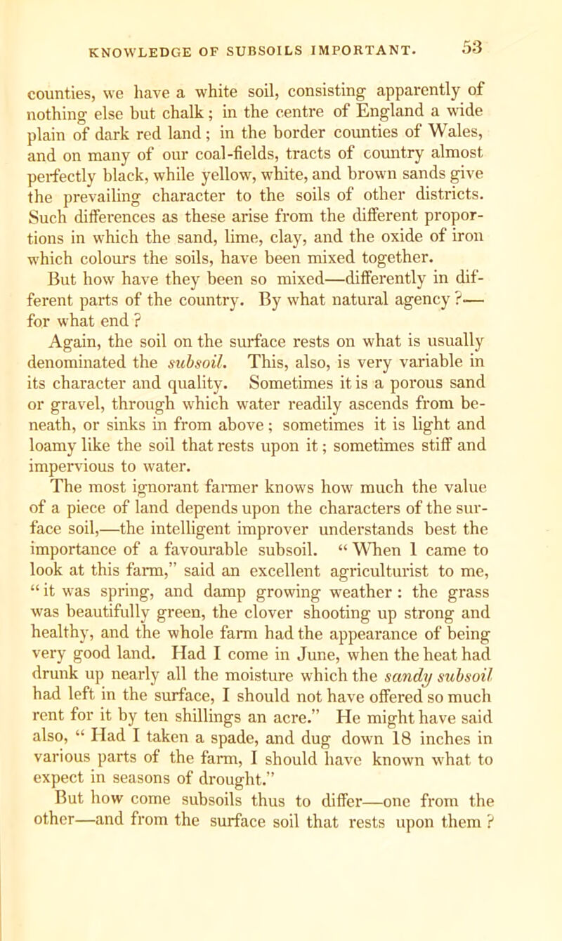 KNOWLEDGE OF SUBSOILS IMPORTANT. 33 counties, we have a white soil, consisting apparently of nothing else hut chalk; in the centre of England a wide plain of dark red land ; in the border counties of Wales, and on many of our coal-fields, tracts of country almost perfectly black, while yellow, white, and brown sands give the prevailing character to the soils of other districts. Such differences as these arise from the different propor- tions in which the sand, lime, clay, and the oxide of iron which colours the soils, have been mixed together. But how have they been so mixed—differently in dif- ferent parts of the country. By what natural agency ?■— for what end ? Again, the soil on the surface rests on what is usually denominated the subsoil. This, also, is very variable in its character and quality. Sometimes it is a porous sand or gravel, through which water readily ascends from be- neath, or sinks in from above; sometimes it is light and loamy like the soil that rests upon it; sometimes stiff and impervious to water. The most ignorant fanner knows how much the value of a piece of land depends upon the characters of the sur- face soil,—the intelligent improver understands best the importance of a favourable subsoil. “ When 1 came to look at this farm,” said an excellent agriculturist to me, “ it was spring, and damp growing weather : the grass was beautifully green, the clover shooting up strong and healthy, and the whole farm had the appearance of being very good land. Had I come in June, when the heat had drunk up nearly all the moisture which the sandy subsoil had left in the surface, I should not have offered so much rent for it by ten shillings an acre.” He might have said also, “ Had I taken a spade, and dug down 18 inches in various parts of the farm, I should have known what to expect in seasons of drought.” But how come subsoils thus to differ—one from the other—and from the surface soil that rests upon them ?