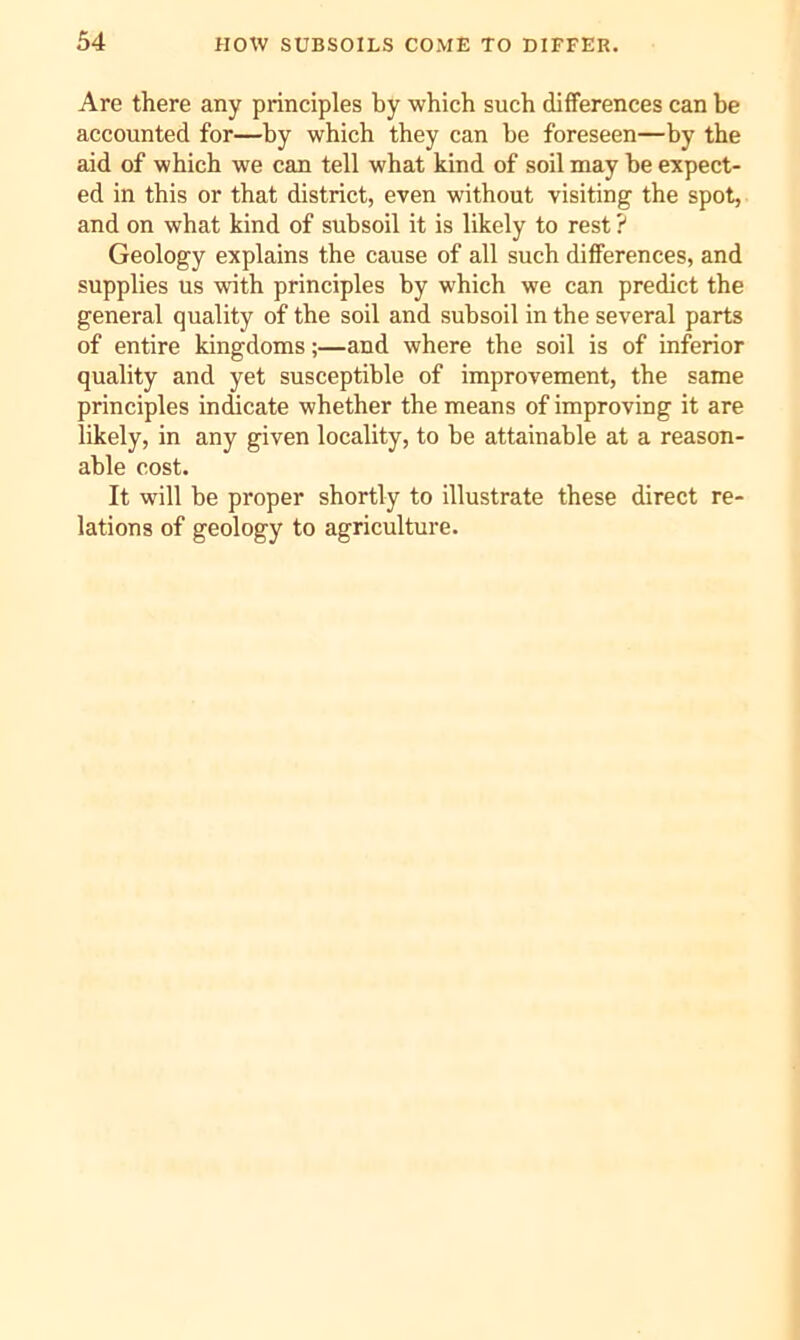 Are there any principles by which such differences can be accounted for—by which they can he foreseen—by the aid of which we can tell what kind of soil may he expect- ed in this or that district, even without visiting the spot, and on what kind of subsoil it is likely to rest ? Geology explains the cause of all such differences, and supplies us with principles by which we can predict the general quality of the soil and subsoil in the several parts of entire kingdoms;—and where the soil is of inferior quality and yet susceptible of improvement, the same principles indicate whether the means of improving it are likely, in any given locality, to be attainable at a reason- able cost. It will be proper shortly to illustrate these direct re- lations of geology to agriculture.