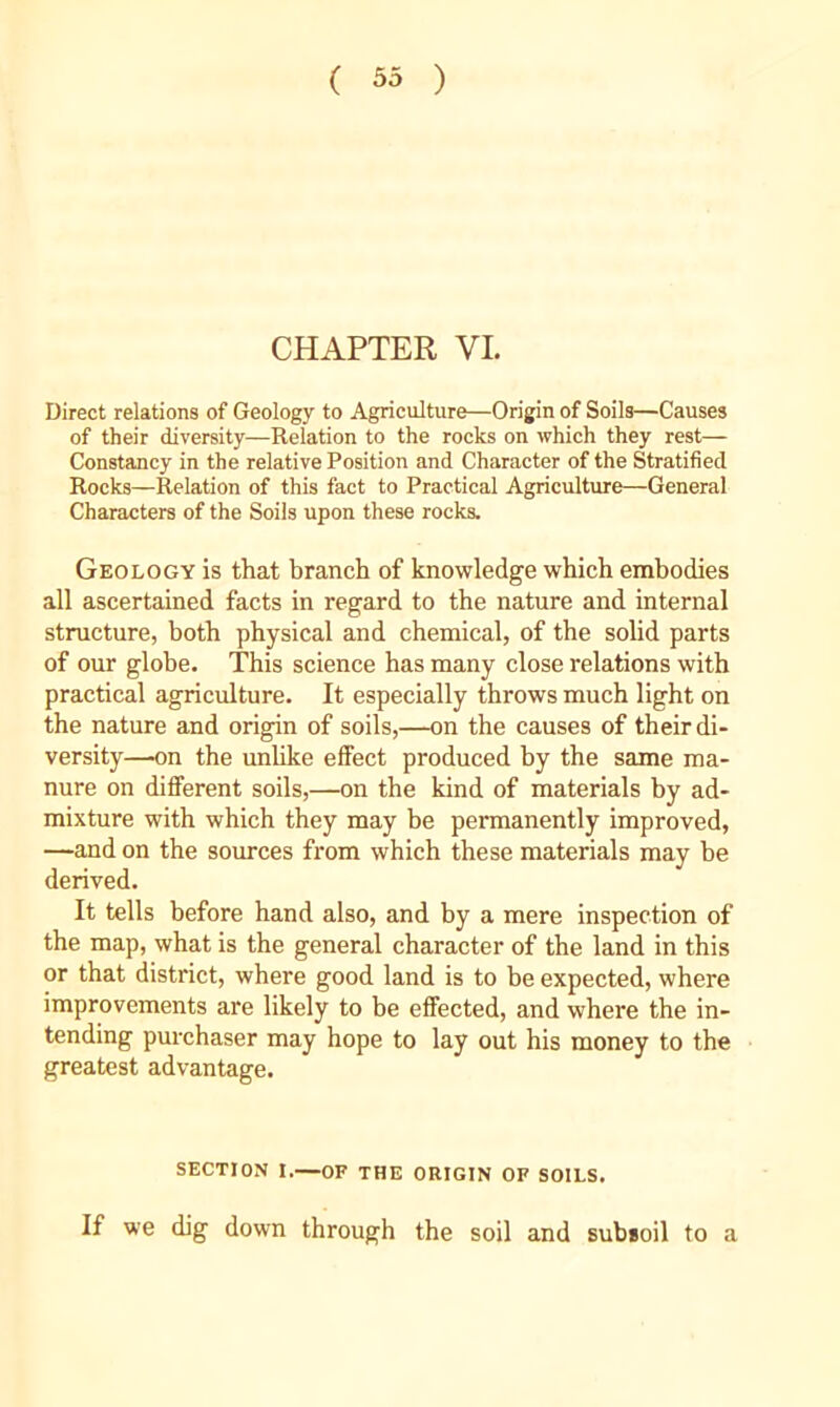 CHAPTER VI. Direct relations of Geology to Agriculture—Origin of Soils—Causes of their diversity—Relation to the rocks on which they rest— Constancy in the relative Position and Character of the Stratified Rocks—Relation of this fact to Practical Agriculture—General Characters of the Soils upon these rocks. Geology is that branch of knowledge which embodies all ascertained facts in regard to the nature and internal structure, both physical and chemical, of the solid parts of our globe. This science has many close relations with practical agriculture. It especially throws much light on the nature and origin of soils,—on the causes of their di- versity—on the unhke effect produced by the same ma- nure on different soils,—on the kind of materials by ad- mixture with which they may be permanently improved, —and on the sources from which these materials may be derived. It tells before hand also, and by a mere inspection of the map, what is the general character of the land in this or that district, where good land is to be expected, where improvements are likely to be effected, and where the in- tending purchaser may hope to lay out his money to the greatest advantage. SECTION I.—OF THE ORIGIN OF SOILS. If we dig down through the soil and subsoil to a