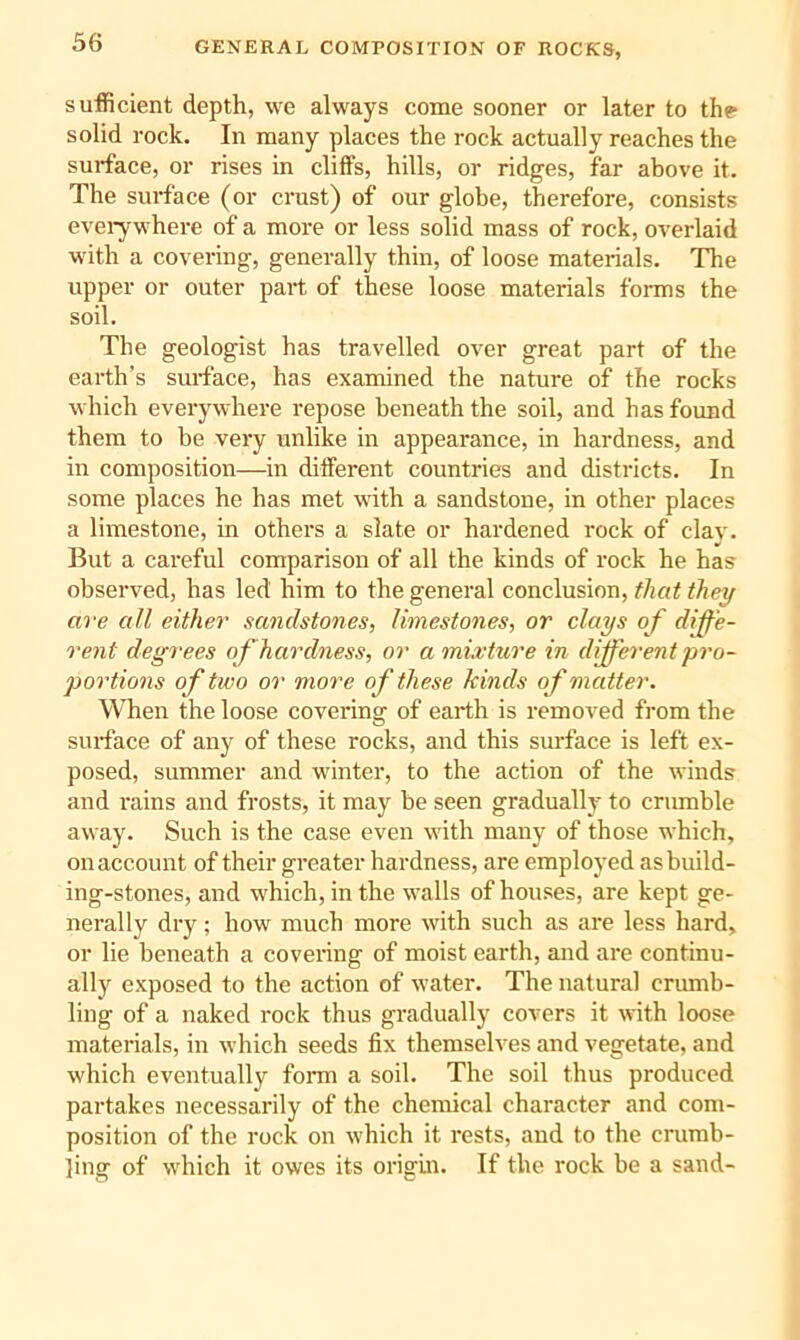 GENERAL COMPOSITION OF ROCKS, sufficient depth, we always come sooner or later to th? solid rock. In many places the rock actually reaches the surface, or rises in cliffs, hills, or ridges, far above it. The surface (or crust) of our globe, therefore, consists evei-ywhere of a more or less solid mass of rock, overlaid with a covering, generally thin, of loose materials. The upper or outer part of these loose materials forms the soil. The geologist has travelled over great part of the earth’s surface, has examined the nature of the rocks which everywhere repose beneath the soil, and has found them to be very unlike in appearance, in hardness, and in composition—in different countries and districts. In some places he has met with a sandstone, in other places a limestone, in others a slate or hardened rock of clav. But a careful comparison of all the kinds of rock he has observed, has led him to the general conclusion, that they are all either sandstones, limestones, or clays of diffe- rent degrees of hardness, or a mixture in different pro- portions of two or more of these kinds of matter. When the loose covering of earth is removed from the sui-face of any of these rocks, and this surface is left ex- posed, summer and winter, to the action of the winds and rains and frosts, it may be seen gradually to crumble away. Such is the case even with many of those which, on account of their greater hardness, are employed as build- ing-stones, and which, in the walls of houses, are kept ge- nerally dry; how much more with such as are less hard, or lie beneath a covering of moist earth, and are continu- ally exposed to the action of water. The natural crumb- ling of a naked rock thus gradually covers it with loose materials, in which seeds fix themselves and vegetate, and which eventually fonu a soil. The soil thus produced partakes necessarily of the chemical character and com- position of the rock on which it rests, and to the crumb- ling of which it owes its origin. If the rock be a sand-