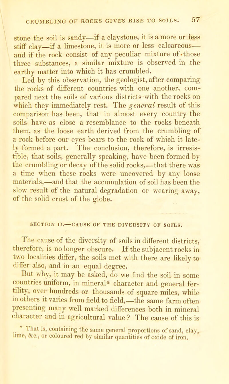 stone the soil is sandy—if a claystone, it is a more or less stiff clay—if a limestone, it is more or less calcareous— and if the rock consist of any peculiar mixture of-those three substances, a similar mixture is observed in the earthy matter into which it has crumbled. Led by this observation, the geologist, after comparing the rocks of different countries with one another, com- pared next the soils of various districts with the rocks on which they immediately rest. The general result of this comparison has been, that in almost every country the soils have as close a resemblance to the rocks beneath them, as the loose earth derived from the crumbling of a rock before our eyes bears to the rock of which it late- ly formed a part. The conclusion, therefore, is irresis- tible, that soils, generally speaking, have been foi’med by the crumbling or decay of the solid rocks,—that there was a time when these rocks were uncovered by any loose materials,—and that the accumulation of soil has been the slow result of the natural degradation or wearing away, of the solid crust of the globe. SECTION II.—CAUSE OF THE DIVERSITY OF SOILS. The cause of the diversity of soils in different districts, therefore, is no longer obscure. If the subjacent rocks in two localities differ, the soils met with there are likely to differ also, and in an equal degree. But why, it may be asked, do we find the soil in some Countries miifom, in mineral* character and general fer- tility, over hundreds or thousands of square miles, while in others it varies from field to field,—the same farm often presenting many well marked differences both in mineral character and in agricultural value ? The cause of this is 1 hat is, containing the same general proportions of sand, clay, lime, &c., or coloured red by similar quantities of oxide of iron.