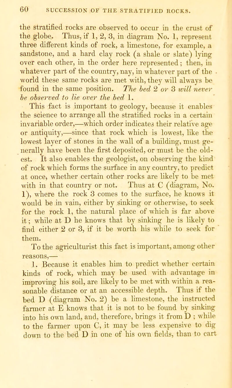 SUCCESSION OF THE STRATIFIED ROCKS. the stratified rocks are observed to occur in the crust of the globe. Thus, if 1, 2, 3, in diagram No. 1, represent three difiFerent kinds of rock, a limestone, for example, a sandstone, and a hard clay rock (a shale or slate) lying over each other, in the order here represented; then, in whatever part of the country, nay, in whatever part of the ■ world these same rocks are met with, they will always be found in the same position. The bed 2 or 3 will never he observed to lie over the bed 1. This fact is important to geology, because it enables the science to arrange all the stratified rocks in a certain invariable order,—which order indicates their relative age or antiquity,—since that rock which is lowest, like the lowest layer of stones in the wall of a building, must ge- nerally have been the first deposited, or must be the old- est. It also enables the geologist, on observing the kind of rock which forms the surface in any country, to predict at once, whether certain other rocks are likely to he met with in that country or not. Thus at C (diagram. No. 1), where the rock 3 comes to the surface, he knows it would be in vain, either by sinking or otherwise, to seek for the rock 1, the natural place of which is far above it; M'hile at D he knows that by sinking he is likely to find either 2 or 3, if it be worth his while to seek for them. To the agriculturist this fact is important, among other reasons,— 1. Because it enables him to predict whether certain kinds of rock, which may be used with advantage in improving his soil, are likely to be met with within a rea- sonable distance or at an accessible depth. Thus if the bed D (diagram No. 2) he a limestone, the instructed farmer at E knows that it is not to he found by sinking into his own land, and, therefore, brings it from D ; while to the farmer upon C, it may be less expensive to dig down to the bed D in one of his own fields, than to cart