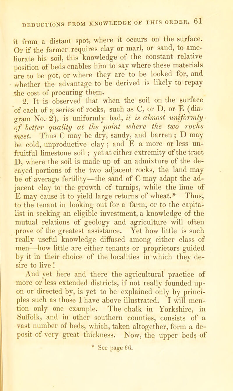 it from a distant spot, where it occurs on the surface. Or if the farmer requires clay or marl, or sand, to ame- liorate his soil, this knowledge of the constant relative position of beds enables him to say wheie these materials are to be got, or where they are to be looked for, and whether the advantage to be derived is likely to repay the cost of procuring them. 2. It is observed that when the soil on the surface of each of a series of rocks, such as C, or D, or E (dia- gram No. 2), is uniformly bad, it is almost uniformly of better quality at the point ivhere the two rocks meet. Thus C may be dry, sandy, and barren ; D may be cold, unproductive clay ; and E a more or less un- fruitful limestone soil; yet at either extremity of the tract D, where the soil is made up of an admixture of the de- cayed portions of the two adjacent rocks, the land may- be of average fertility—the sand of C may adapt the ad- jacent clay to the growth of turnips, while the lime of E may cause it to yield large returns of wheat.* Thus, to the tenant in looking out for a farm, or to the capita- list in seeking an eligible investment, a knowledge of the mutual relations of geology and agriculture will often prove of the greatest assistance. Yet how little is such really useful knowledge diffused among either class of men—how little are either tenants or proprietors guided by it in their choice of the localities in which they de- sire to live! And yet here and there the agricultural practice of more or less extended districts, if not really founded up- on or directed by, is yet to be explained only by princi- ples such as those I have above illustrated. I will men- tion only one example. The chalk in Yorkshire, in Suffolk, and in other southern counties, consists of a vast number of bods, which, taken altogether, form a de- posit of very great thickness. Now, the upper beds of * See page GG.