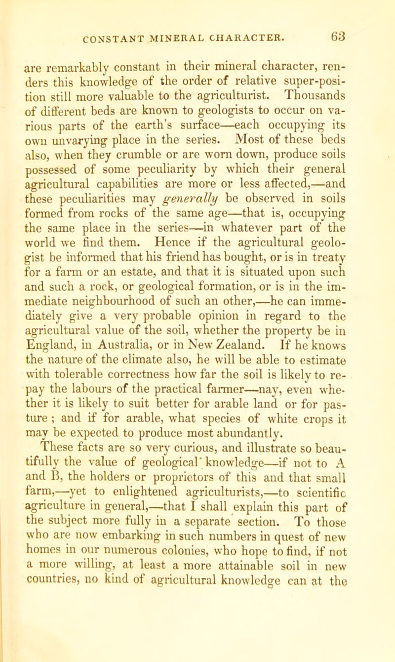CONSTANT MINERAL CHARACTER. are remarkably constant in their mineral character, ren- ders this knowledge of the order of relative super-posi- tion still more valuable to the agriculturist. Thousands of ditlerent beds are known to geologists to occur on va- rious parts of the earth’s surface—each occupying its own unvarying place in the series. Most of these beds also, when they crumble or are worn down, produce soils possessed of some peculiarity by which their general agricultural capabilities are more or less affected,—and these peculiarities may generally be observed in soils formed from rocks of the same age—that is, occupying the same place in the series—in whatever part of the world we find them. Hence if the agricultural geolo- gist be mformed that his friend has bought, or is in treaty for a farm or an estate, and that it is situated upon such and such a rock, or geological formation, or is in the im- mediate neighbourhood of such an other,—he can imme- diately give a very probable opinion in regard to the agricultural value of the soil, whether the property be in England, in Australia, or in New Zealand. If he knows the nature of the climate also, he will be able to estimate with tolerable correctness how far the soil is likely to re- pay the labours of the practical fanner—nay, even whe- ther it is likely to suit better for arable land or for pas- ture ; and if for arable, what species of white crops it may be e.vpected to produce most abundantly. These facts are so very curious, and illustrate so beau- tifully the value of geological'knowdedge—if not to A and B, the holders or proprietors of this and that small farm,—yet to enlightened agriculturists,—to scientific agriculture in general,—that I shall explain this part of the subject more fully in a separate section. To those who are now embarking in such numbers in quest of new homes in our numerous colonies, who hope to find, if not a more willing, at least a more attainable soil in new countries, no kind of agricultural knowledge can at the