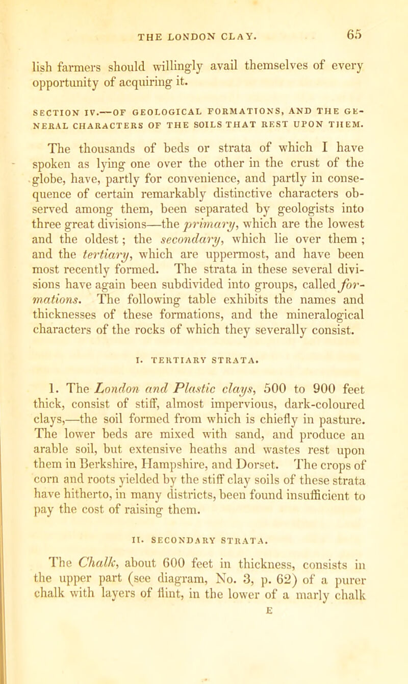THE LONDON CLAY. lish farmers should willingly avail themselves of every opportmiity of acquiring it. SECTION IV.—OF GEOLOGICAL FORMATIONS, AND THE GE- NERAL CHARACTERS OF THE SOILS THAT REST UPON THEM. The thousands of beds or strata of which I have spoken as lying one over the other in the crust of the globe, have, partly for convenience, and partly in conse- quence of certain remarkably distinctive characters ob- served among them, been separated by geologists into three great divisions—the primary, which are the lowest and the oldest; the secondary, which lie over them ; and the tertiary, w'hich are uppennost, and have been most recently fonned. The strata in these several divi- sions have again been subdivided into groups, called yhi’- mations. The following table exhibits the names and thicknesses of these foi-mations, and the mineralogical characters of the rocks of which they severally consist. I. TERTIARY STRATA. 1. The London and Plastic clays, 500 to 900 feet thick, consist of stiff, almost impervious, dark-coloured clays,—the soil formed from which is chiefly in pasture. The lower beds are mixed with sand, and produce an arable soil, but extensive heaths and wastes rest upon them in Berkshire, Hampshire, and Dorset. The crops of corn and roots yielded by the stiff clay soils of these strata have hitherto, in many districts, been found insufficient to pay the cost of raising them. It. SECONDARY STRATA. The Chalk, about 600 feet in thickness, consists in the upper part (see diagram. No. 3, p. 62) of a purer chalk with layers of flint, in the lower of a marly chalk E