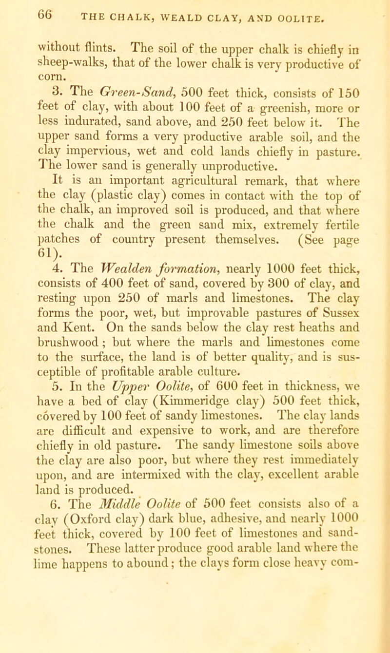 THE CHALK, WEALD CLAY, AND OOLITE. without flints. The soil of the upper chalk is chiefly in sheep-walks, that of the lower chalk is very productive of corn. 3. The Green-Sand, 500 feet thick, consists of 150 feet of clay, with about 100 feet of a greenish, more or less indurated, sand above, and 250 feet below it. The upper sand forais a very productive arable soil, and the clay impervious, wet and cold lands chiefly in pasture. The lower sand is generally unproductive. It is an important agricultural remark, that where the clay (plastic clay) comes in contact with the top of the chalk, an improved soil is produced, and that where the chalk and the green sand mix, extremely fertile patches of country present themselves. (See page 61). 4. The Wealden formation, nearly 1000 feet thick, consists of 400 feet of sand, covered by 300 of clay, and resting upon 250 of marls and limestones. The clay forms the poor, wet, but improvable pastures of Sussex and Kent. On the sands below the clay rest heaths and brushwood; but where the marls and limestones come to the surface, the land is of better quality, and is sus- ceptible of profitable arable culture. 5. In the Upper Oolite, of 600 feet in thickness, we have a bed of clay (Kimmeridge clay) 500 feet thick, covered by 100 feet of sandy limestones. The clay lands are difiicult and expensive to work, and are therefore chiefly in old pasture. The sandy limestone soils above the clay are also poor, but where they rest immediately upon, and are intennixed wdth the clay, excellent arable land is produced. 6. The Middle Oolite of 500 feet consists also of a clay (Oxford clay) dark blue, adhesive, and nearly 1000 feet thick, covered by 100 feet of limestones and sand- stones. These latter produce good arable land where the lime happens to abound; the clays form close heavy com-