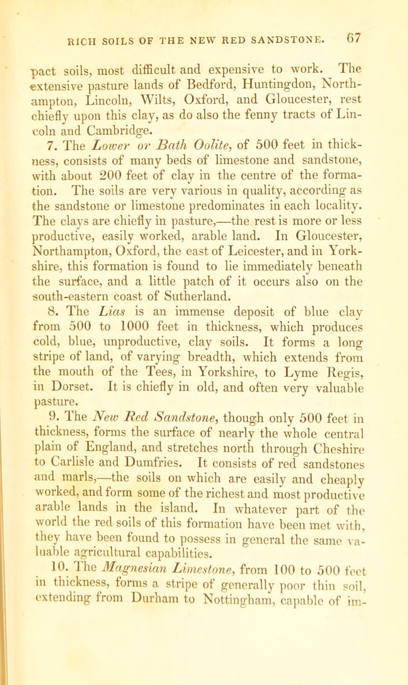 pact soils, most difficult and expensive to work. The extensive pasture lands of Bedford, Huntingdon, North- ampton, Lincoln, Wilts, Oxford, and Gloucester, rest chiefly upon this clay, as do also the fenny tracts of Lin- coln and Cambridge. 7. The Lower or Bath Oolite, of 500 feet in thick- ness, consists of many beds of limestone and sandstone, with about 200 feet of clay in the centre of the forma- tion. The soils are very various in quality, according as the sandstone or limestone predominates in each locality. The clays are chiefly in pasture,—the rest is more or less productive, easily worked, arable land. In Gloucester, Northampton, Oxford, the east of Leicester, and in York- shire, this foraiation is found to lie immediately beneath the surface, and a little patch of it occurs also on the south-eastern coast of Sutherland. 8. The Lias is an immense deposit of blue clay from 500 to 1000 feet in thickness, which produces cold, blue, unproductive, clay soils. It forms a long stripe of land, of varying breadth, which extends from the mouth of the Tees, in Yorkshire, to Lyme Regis, in Dorset. It is chiefly in old, and often very valuable pasture. 9. The New Red Sandstone, though only 500 feet in thickness, forms the surface of nearly the whole central plain of England, and stretches north through Cheshire to Carlisle and Dumfries. It consists of red sandstones and marls,—the soils on which are easily and cheaply worked, and form some of the richest and most productive arable lands in the island. In whatever part of the world the red soils of this formation have been met with, they have been found to possess in general the same va- luable agricultural capabilities. 10. I he Magnesian Limestone, from 100 to 500 feet in thickness, forms a stripe of generally poor thin soil, extending from Durham to Nottingham, capable of im-