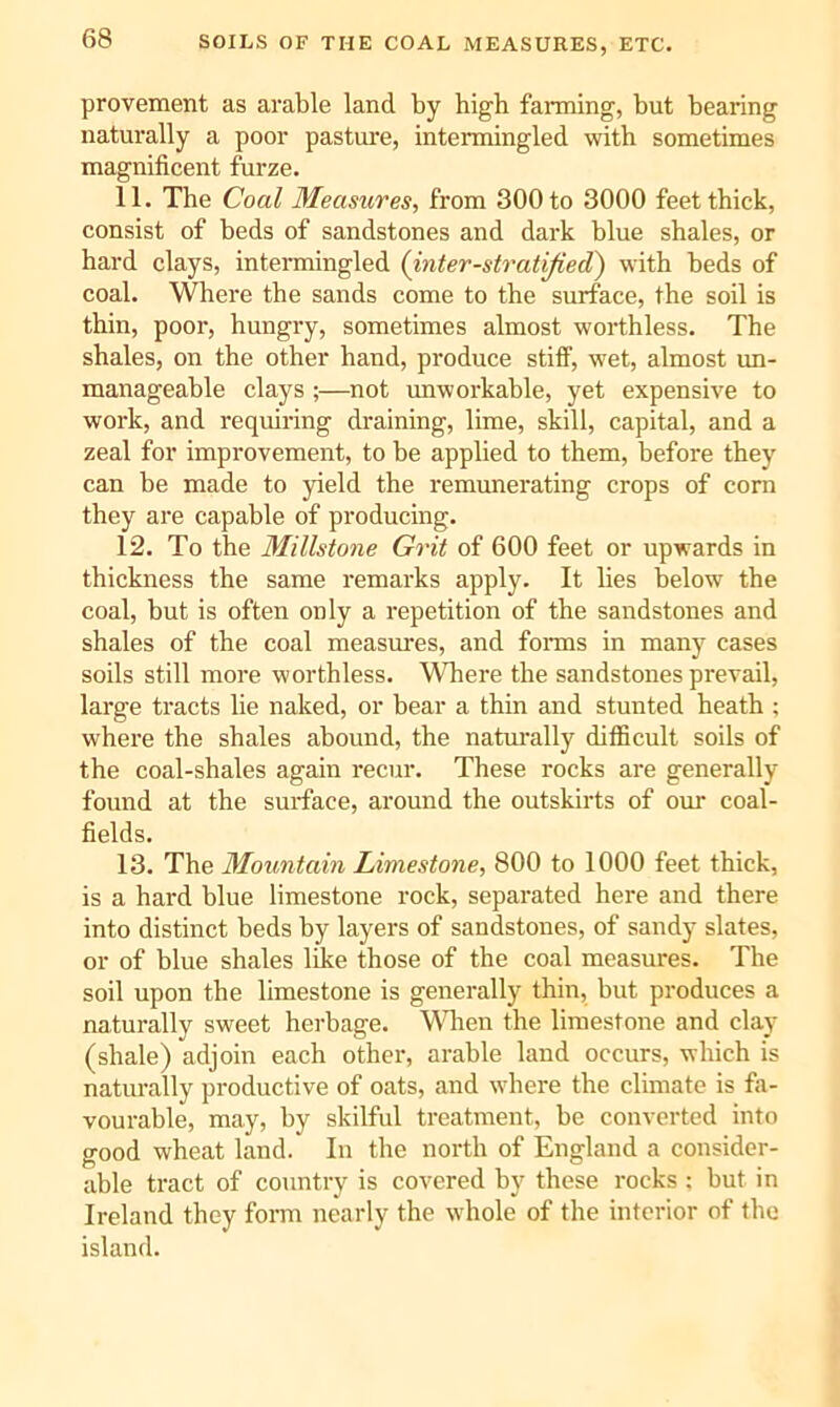 provement as arable land by high fanning, but bearing naturally a poor pasture, intermingled with sometimes magnificent furze. 11. The Coal Measures, from 300 to 3000 feet thick, consist of beds of sandstones and dark blue shales, or hard clays, intenuingled (inter-stratijied) with beds of coal. Where the sands come to the surface, the soil is thin, poor, hungry, sometimes almost worthless. The shales, on the other hand, produce stiff, wet, almost un- manageable clays ;—not unworkable, yet expensive to work, and requiring draining, lime, skill, capital, and a zeal for improvement, to be applied to them, before they can he made to yield the remunerating crops of com they are capable of producing. 12. To the Millstone Grit of 600 feet or upwards in thickness the same remarks apply. It lies below the coal, but is often only a repetition of the sandstones and shales of the coal measures, and fonns in many cases soils still more worthless. Where the sandstones prevail, large tracts lie naked, or bear a thin and stunted heath ; where the shales abound, the naturally difficult soils of the coal-shales again recur. These rocks are generally found at the surface, around the outskirts of our coal- fields. 13. The Mountain Limestone, 800 to 1000 feet thick, is a hard blue limestone rock, separated here and there into distinct beds by layers of sandstones, of sandy slates, or of blue shales like those of the coal measures. The soil upon the limestone is generally thin, but produces a naturally sweet herbage. 'Wlren the limestone and clay (shale) adjoin each other, arable land occurs, which is naturally productive of oats, and where the climate is fa- vourable, may, by skilful treatment, be converted into good wheat land. In the north of England a consider- able tract of country is covered by these rocks ; but in Ireland they form nearly the whole of the interior of the island.