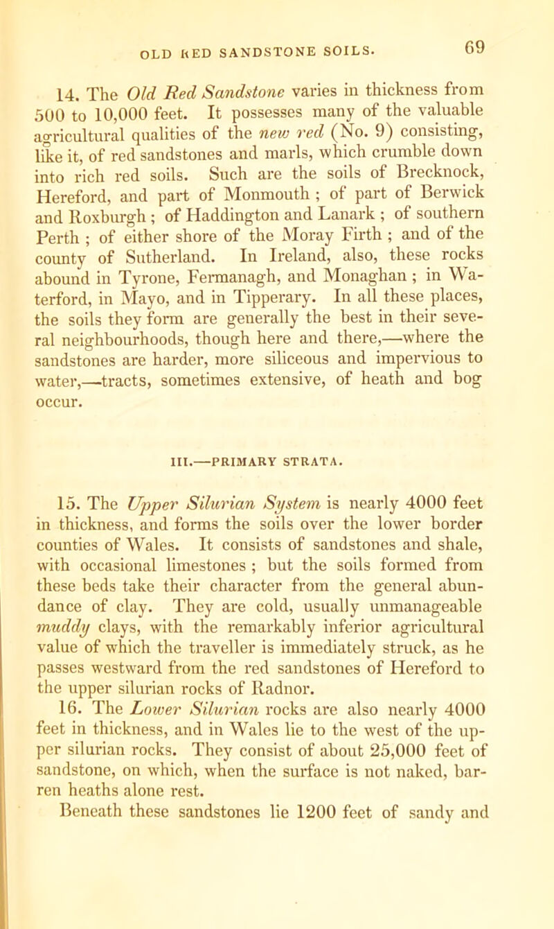 OLD RED SANDSTONE SOILS. 14. The Old Red Sandstone varies in thickness from 500 to 10,000 feet. It possesses many of the valuable agricultural qualities of the new red (No. 9) consisting, like it, of red sandstones and marls, which crumble down into rich red soils. Such are the soils of Brecknock, Hereford, and part of Monmouth ; of part of Berwick and Roxburgh ; of Haddington and Lanark ; of southern Perth ; of either shore of the Moray Firth ; and of the county of Sutherland. In Ireland, also, these rocks abound in Tyrone, Fennanagh, and Monaghan ; in Wa- terford, in Mayo, and in Tipperary. In all these places, the soils they form are generally the best in their seve- ral neighbourhoods, though here and there,—where the sandstones are harder, more siliceous and impervious to water,—tracts, sometimes extensive, of heath and bog occur. III.—PRIMARY STRATA. 15. The Upper Silurian System is nearly 4000 feet in thickness, and forms the soils over the lower border counties of Wales. It consists of sandstones and shale, with occasional limestones ; but the soils formed from these beds take their character from the general abun- dance of clay. They ai'e cold, usually unmanageable muddy clays, with the remarkably inferior agricultural value of which the traveller is immediately struck, as he passes westward from the red sandstones of Hereford to the upper silurian rocks of Radnor. 16. The Lower Silurian rocks are also nearly 4000 feet in thickness, and in Wales lie to the west of the up- per silurian rocks. They consist of about 25,000 feet of sandstone, on which, when the surface is not naked, bar- ren heaths alone rest. Beneath these sandstones lie 1200 feet of sandy and