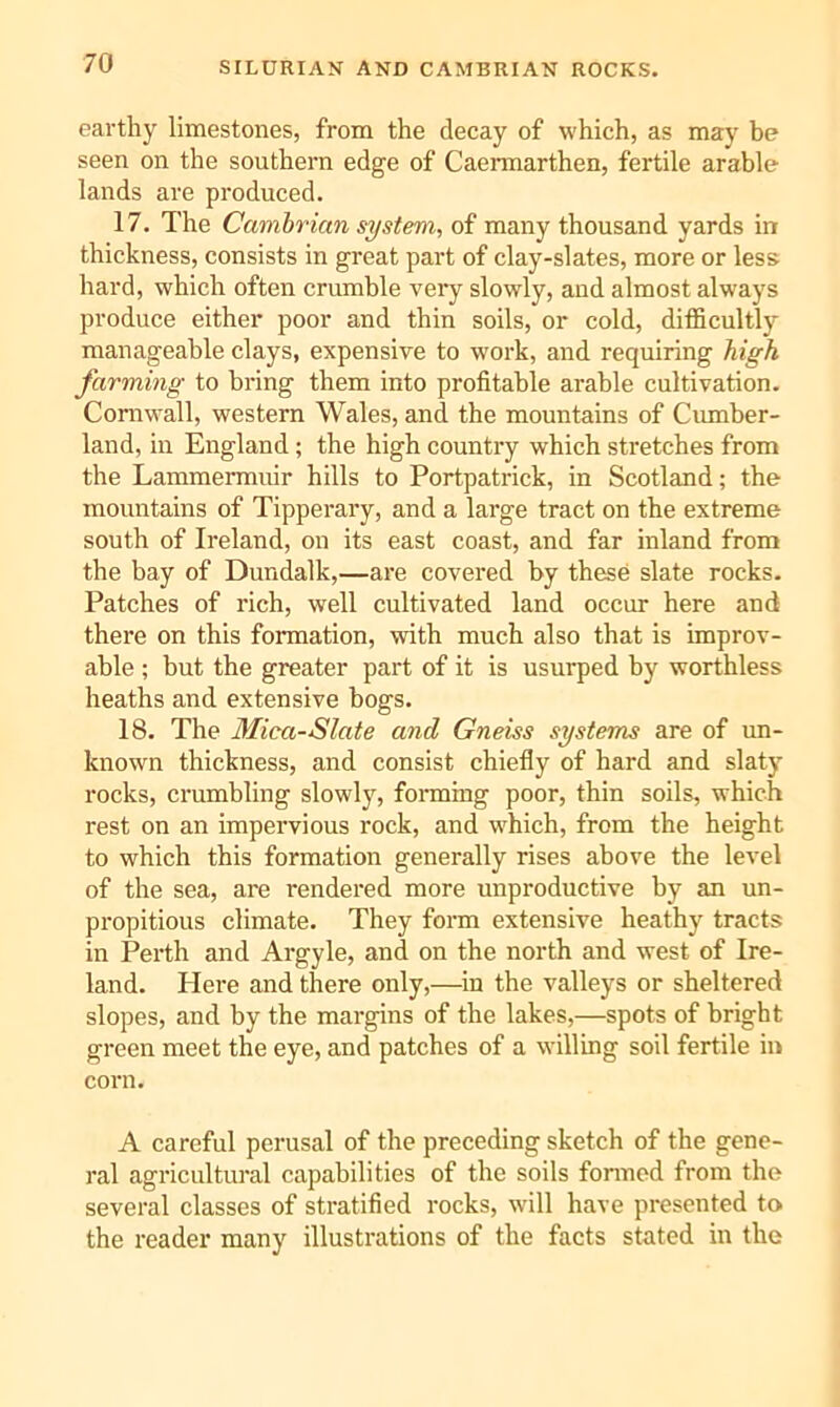 SILURIAN AND CAMBRIAN ROCKS. earthy limestones, from the decay of which, as may be seen on the southern edge of Caermarthen, fertile arable lands are produced. 17. The Cambrian system, of many thousand yards in thickness, consists in great part of clay-slates, more or less hard, which often crumble very slowly, and almost always produce either poor and thin soils, or cold, ditficultlj’’ manageable clays, expensive to work, and requiring high farming to bring them into profitable arable cultivation. Cornwall, western Wales, and the mountains of Cumber- land, in England; the high country which stretches from the Lammermuir hills to Portpatrick, in Scotland; the mountains of Tipperary, and a large tract on the extreme south of Ireland, on its east coast, and far inland from the bay of Dundalk,—are covered by these slate rocks. Patches of rich, well cultivated land occur here and there on this formation, with much also that is improv- able ; but the greater part of it is usurped by worthless heaths and extensive bogs. 18. The Mica-Slate and Gneiss systems are of un- known thickness, and consist chiefly of hard and slaty rocks, crumbling slowly, foiuning poor, thin soils, which rest on an impervious rock, and which, from the height to which this formation generally rises above the level of the sea, are rendered more unproductive by an un- propitious climate. They form extensive heathy tracts in Perth and Argyle, and on the north and west of Ire- land. Here and there only,—^in the valleys or sheltered slopes, and by the margins of the lakes,—spots of bright green meet the eye, and patches of a willing soil fertile in corn. A careful perusal of the preceding sketch of the gene- ral agricnltural capabilities of the soils fonned from the several classes of stratified rocks, will have presented to the reader many illustrations of the facts stated in the
