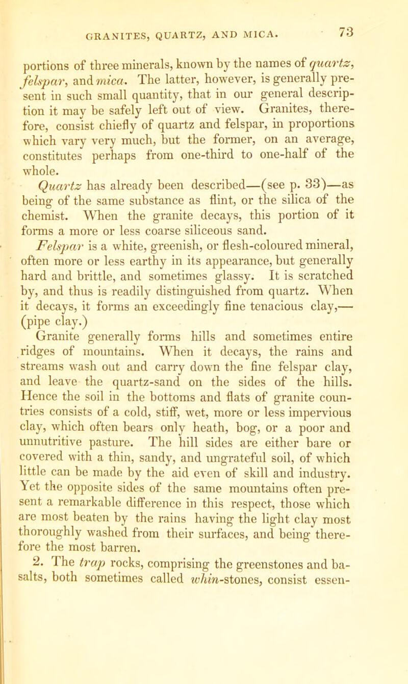 GRANITES, QUARTZ, AND MICA. portions of three minerals, known by the names of quartz, felspar, and The latter, however, is generally pre- sent in such small quantity, that in our general descrip- tion it mav be safely left out of view. Granites, there- fore, consist chiefly of quartz and felspar, in proportions which vary very much, but the former, on an average, constitutes perhaps from one-third to one-half of the whole. Quartz has already been described—(see p. 33)—as being of the same substance as flint, or the silica of the chemist. When the granite decays, this portion of it fonns a more or less coarse siliceous sand. Felspar is a white, greenish, or flesh-coloured mineral, often more or less earthy in its appearance, but generally hard and brittle, and sometimes glassy. It is scratched by, and thus is readily distinguished from quartz. When it decays, it forms an exceedingly fine tenacious clay,— (pipe clay.) Granite generally fonns hills and sometimes entire ridges of mountains. When it decays, the rains and streams wnsh out and carry down the fine felspar clay, and leave the quartz-sand on the sides of the hills. Hence the soil in the bottoms and flats of granite coun- tries consists of a cold, stiff, wet, more or less impeiwious clay, which often bears only heath, bog, or a poor and unnutritive pasture. The hill sides are either bare or covered with a thin, sandy, and ungrateful soil, of which little can be made by the aid even of skill and industry. Yet the opposite sides of the same mountains often pre- sent a remarkable difference in this respect, those which are most beaten by the rains having the light clay most thoroughly washed from their surfaces, and being there- fore the most barren. 2. The trap rocks, comprising the greenstones and ba- salts, both sometimes called whin-stones, consist essen-