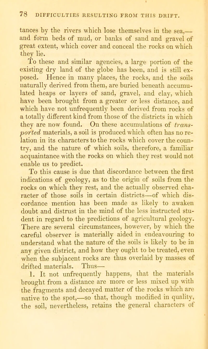 tances by the rivers which lose themselves in the sea,— and fol-m beds of mud, or banks of sand and gravel of great extent, which cover and conceal the rocks on w'hich they lie. To these and similar agencies, a large portion of the existing dry land of the globe has been, and is still ex- posed. Hence in many places, the rocks, and the soils naturally derived from them, are buried beneath accumu- lated heaps or layers of sand, gravel, and clav, which have been brought from a greater or less distance, and which have not unfrequently been derived from rocks of a totally different kind from those of the districts in which they are now found. On these accumulations of trans- ported materials, a soil is produced which often has no re- lation in its characters to the rocks which cover the coun- try, and the nature of which soils, therefore, a familiar acquaintance with the rocks on which they rest would not enable us to predict. To this cause is due that discordance between the first indications of geology, as to the origin of soils from the rocks on which they rest, and the actually observed cha- racter of those soils in certain districts—of w'hich dis- cordance mention has been made as likely to awaken doubt and distrust in the mind of the less instructed stu- dent in regard to the predictions of agricultural geology. There are several circumstances, however, by which the careful observer is materially aided in endeavouring to understand what the nature of the soils is likely to be in any given district, and how they ought to be treated, even when the subjacent rocks are thus overlaid by masses of drifted materials. Thus— 1. It not unfrequently happens, that the materials brought from a distance are more or less mixed up with the fragments and decayed matter of the rocks which are native to the spot,—so that, though modified in quality, the soil, nevertheless, retains the general characters of