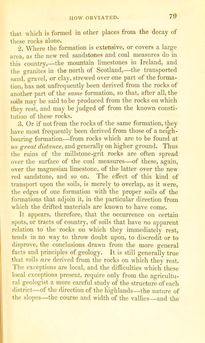 now OBVIATED. that which is fomed in other places from the decay of these rocks alone. 2. WTiere the formation is extensive, or covers a large area, as the new red sandstones and coal measures do in this country,—the mountain limestones in Ireland, and the granites in the north of Scotland,—the transported sand, gravel, or clay, strewed over one part of the forma- tion, has not unfrequently been derived from the rocks of another pai't of the same foraiation, so that, after all, the soils may be said to be produced from the rocks on which they rest, and may be judged of from the known consti- tution of these rocks. 3. Or if not from the rocks of the same formation, they have most frequently been derived from those of a neigh- bouring formation—^from rocks which are to be found at no great distance, and generally on higher ground. Thus the ruins of the millstone-grit rocks are often spread over the surface of the coal measures—of these, again, over the magnesian limestone, of the latter over the new red sandstone, and so on. The effect of this kind of transport upon the soils, is merely to overlap, as it were, the edges of one formation with the proper soils of the formations that adjoin it, in the particular direction from which the drifted materials are known to have come. It appears, therefore, that the occurrence on certain spots, or tracts of comitry, of soils that have no apparent relation to the rocks on which they immediately rest, tends in no way to throw doubt upon, to discredit or to disprove, the conclusions drawn from the more general facts and principles of geology. It is still generally true that soils are derived from the rocks on which they rest. The exceptions are local, and the difficulties which these local exceptions pi-esent, require only from the agricultu- ral geologist a more careful study of the structure of each district—of the direction of the highlands—the nature of the slopes—the course and width of the vallies—and the