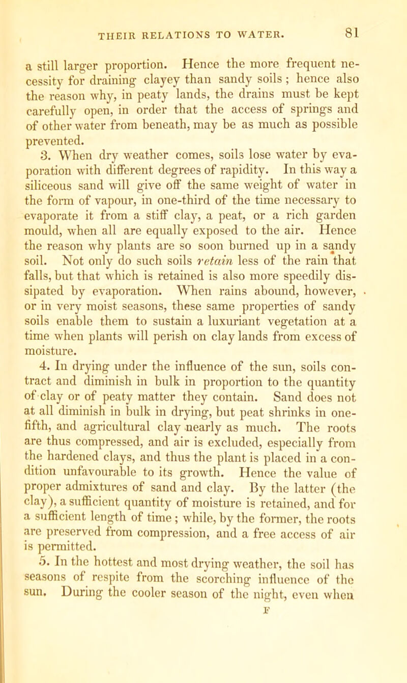 THEIR RELATIONS TO WATER. a still larger proportion. Hence the more frequent ne- cessity for draining clayey than sandy soils; hence also the reason why, in peaty lands, the drains must be kept carefully open, in order that the access of springs and of other water from beneath, may be as much as possible prevented. 3. When dry weather comes, soils lose water by eva- poration with different degrees of rapidity. In this way a siliceous sand will give off the same weight of water in the foi-m of vapour, in one-third of the time necessary to evaporate it from a stiff clay, a peat, or a rich garden mould, when all are equally exposed to the air. Hence the reason why plants are so soon burned up in a sandy soil. Not only do such soils retain less of the rain that falls, but that which is retained is also more speedily dis- sipated by evaporation. W^en rains abound, however, or in very moist seasons, these same properties of sandy soils enable them to sustain a luxuriant vegetation at a time when plants will perish on clay lands from excess of moisture. 4. In drying under the influence of the sun, soils con- tract and diminish in bulk in proportion to the quantity of clay or of peaty matter they contain. Sand does not at all diminish in bulk in drying, but peat shrinks in one- fifth, and agricultural clay nearly as much. The roots are thus compressed, and air is excluded, especially from the hardened clays, and thus the plant is placed in a con- dition unfavourable to its growth. Hence the value of proper admixtures of sand and clay. By the latter (the clay), a sufflcient quantity of moisture is retained, and for a sufficient length of time ; while, by the fomier, the roots are preserved from compression, and a free access of air is permitted. 5. In the hottest and most drying weather, the soil has seasons of respite from the scorching influence of the sun. During the cooler season of the night, even when E