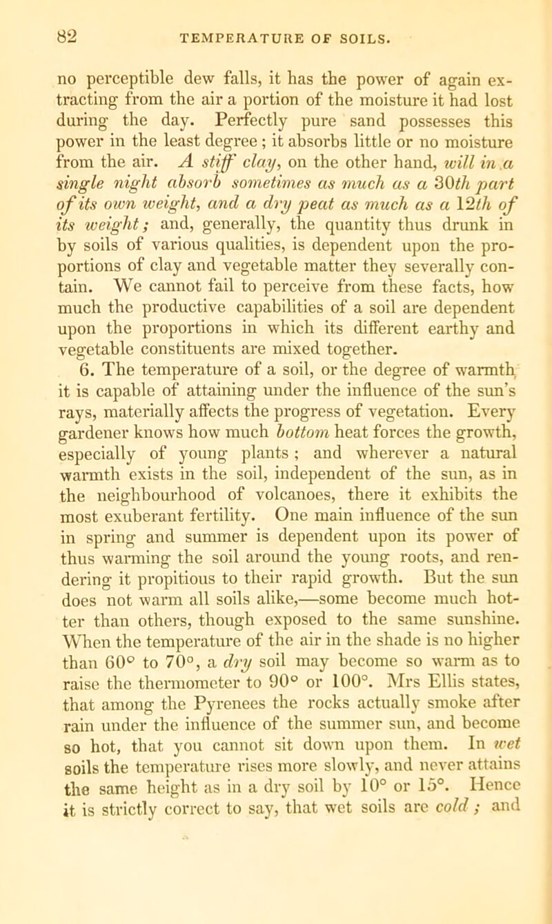 no perceptible dew falls, it has the power of again ex- tracting from the air a portion of the moisture it had lost during the day. Perfectly pure sand possesses this power in the least degree ; it absoi’bs little or no moisture from the air. A stiff clay, on the other hand, will in .a single night ahsoi'h sometimes as much as a 30<A part of its own weight, and a dry peat as much as a Vlth of its weight; and, generally, the quantity thus drunk in by soils of various qualities, is dependent upon the pro- portions of clay and vegetable matter they severally con- tain. We cannot fail to perceive from these facts, how much the productive capabilities of a soil are dependent upon the proportions in which its different earthy and vegetable constituents are mixed together. 6. The temperature of a soil, or the degree of warmth it is capable of attaining under the influence of the sun’s rays, materially affects the progress of vegetation. Every gardener knows how much bottom heat forces the growth, especially of young plants; and wherever a natural waraith exists in the soil, independent of the sun, as in the neighbourhood of volcanoes, there it exhibits the most exuberant fertility. One main influence of the sim in spring and summer is dependent upon its power of thus wanning the soil around the yomig roots, and ren- dering it propitious to their rapid growth. But the sun does not warm all soils alike,—some become much hot- ter than others, though exposed to the same sunshine. 'WHien the temperature of the air in the shade is no higher than 60° to 70°, a dry soil may become so wann as to raise the thermometer to 90° or 100°. Mrs Elhs states, that among the Pyrenees the rocks actually smoke after rain under the influence of the summer sun, and become so hot, that you cannot sit dovm upon them. In wet soils the temperature rises more slowly, and never attains the same height as in a dry soil by 10° or 15°. Hence it is strictly correct to say, that wet soils arc cold ; and